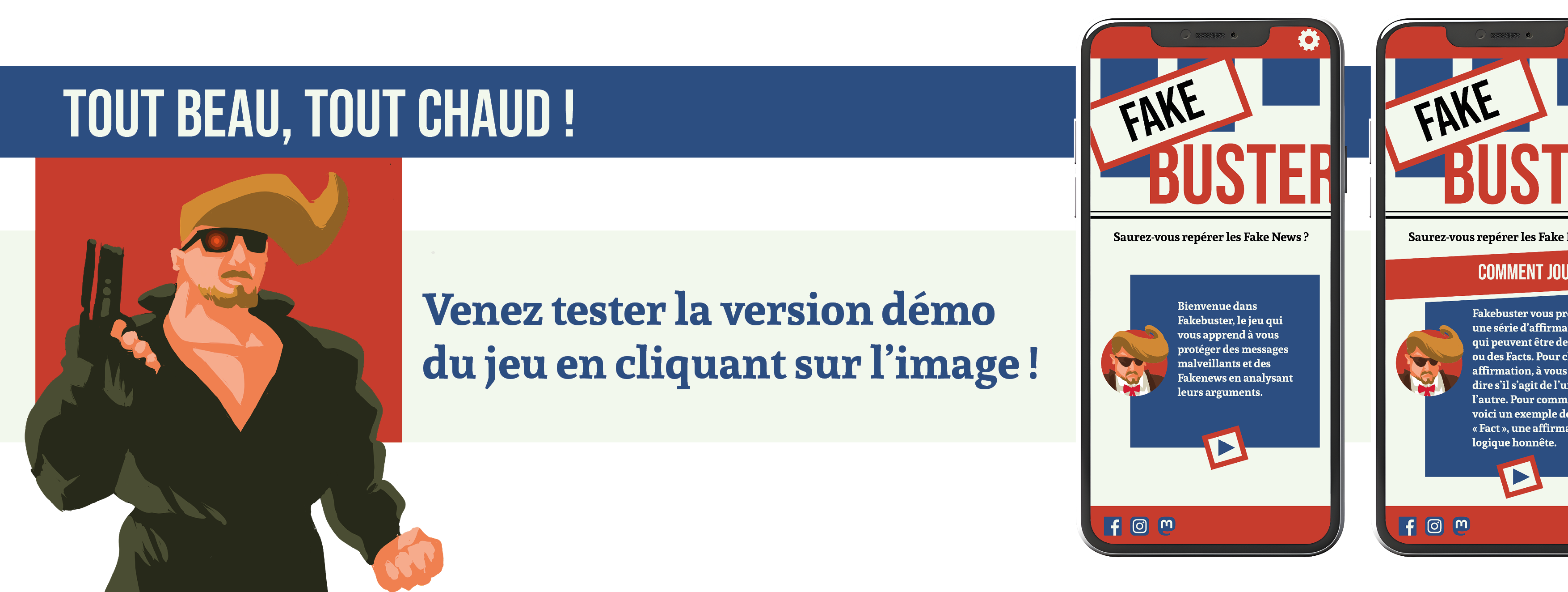 TOUT BEAU, TOUT CHAUD ! FAKE FAKE BUSTER BUST Saurez-vous repérer les Fake News? Saurez-vous repérer les Fake COMMENT JO Venez tester la version démo Bienvenue dans Fakebuster, le jeu qui Fakebuster vous p une série d'affirm vous apprend à vous protéger des messages qui peuvent être d du jeu en cliquant sur l'image ! ou des Facts. Pour malveillants et des à Fakenews en analysant leurs arguments. dire s'il s'agit de l' l'autre. Pour voici un exemple Fact une affirm logique honnête. m