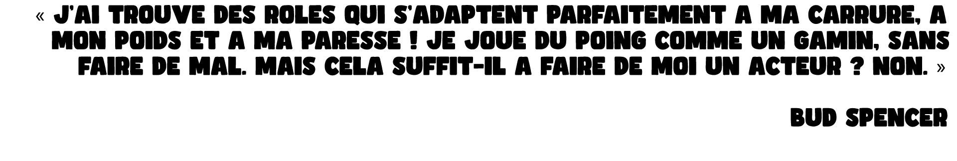 « J'AI TROUVE DES ROLES QUI S'ADAPTENT PARFAITEMENT A MA CARRURE, A MON POIDS ET A MA PARESSE ! JE JOUE DU POING COMME UN GAMIN, SANS FAIRE DE MAL. MAIS CELA SUFFIT-IL A FAIRE DE MOI UN ACTEUR ? NON. » BUD SPENCER