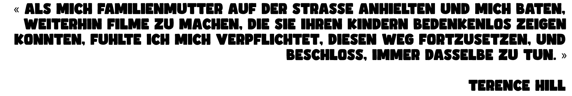 « ALS MICH FAMILIENMUTTER AUF DER STRASSE ANHIELTEN UND MICH BATEN, WEITERHIN FILME ZU MACHEN, DIE SIE IHREN KINDERN BEDENKENLOS ZEIGEN KONNTEN, FUHLTE ICH MICH VERPFLICHTET, DIESEN WEG FORTZUSETZEN, UND BESCHLOSS, IMMER DASSELBE TUN. » TERENCE HILL