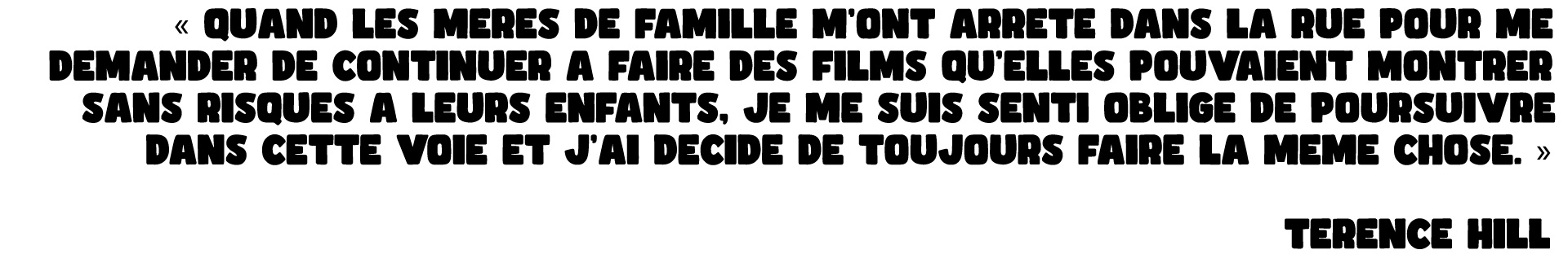 « QUAND LES MERES DE FAMILLE M'ONT ARRETE DANS LA RUE POUR ME DEMANDER DE CONTINUER FAIRE DES FILMS QU'ELLES POUVAIENT MONTRER SANS RISQUES A LEURS ENFANTS, JE ME SUIS SENTI OBLIGE DE POURSUIVRE DANS CETTE VOIE ET J'AI DECIDE DE TOUJOURS FAIRE LA MEME CHOSE. » TERENCE HILL