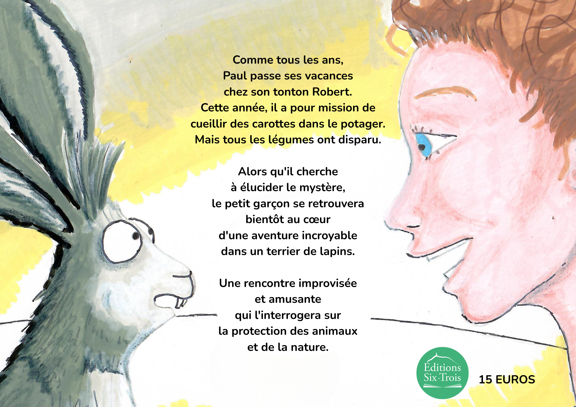 Comme tous les ans, Paul passe ses vacances chez son tonton Robert. Cette année, il a pour mission de cueillir des carottes dans le potager. Mais tous les légumes ont disparu. Alors qu'il cherche à élucider le mystère, le petit garçon se retrouvera bientôt au d'une aventure incroyable dans un terrier de lapins. Une rencontre improvisée et amusante qui l'interrogera sur la protection des animaux et de la nature. Editions Six-Trois 15 EUROS