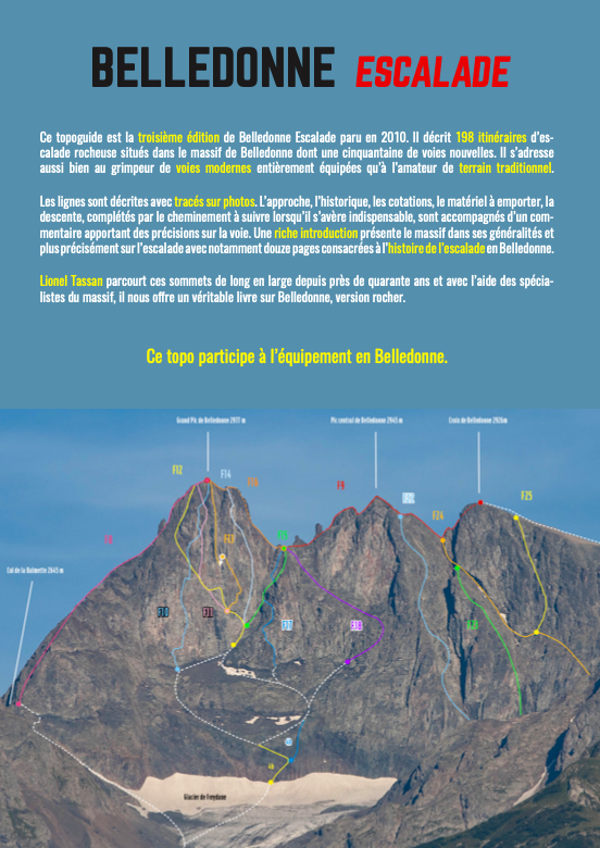 BELLEDONNE ESCALADE Ce topoguide est la troisième édition de Belledonne Escalade paru en 2010. décrit 198 itinéraires calade rocheuse situés dans le massif de Belledonne dont une cinquantaine de voies nouvelles. II s'adresse aussi bien au grimpeur de voies modernes entièrement équipées l'amateur de terrain traditionnel. Les lignes sont décrites avec tracés sur photos. L'approche, l'historique, les cotations, le matériel à emporter, la descente, complétés par le cheminement à suivre lorsqu'il s'avère indispensable, sont accompagnés d'un com- mentaire apportant des précisions sur la voie. Une riche introduction présente le massif dans ses généralités et plus précisément sur l'escalade avec notamment douze pages consacrées à l'histoire de l'escalade en Belledonne. Lionel Tassan parcourt ces sommets de long en large depuis près de quarante ans et avec l'aide des spécia- listes du massif, il nous offre un véritable livre sur Belledonne, version rocher Ce topo participe à l'équipement en Belledonne. F25