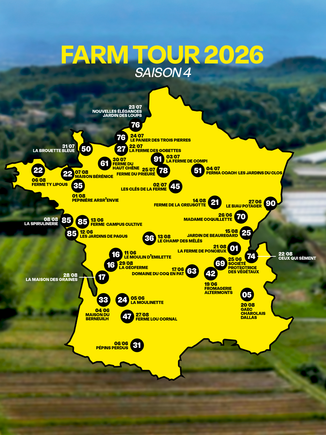FARM TOUR 2026 SAISON 4 23/07 NOUVELLES ÉLÉGANCES JARDIN DES LOUPS 76 76 24/07 LE PANIER DES TROIS PIERRES 31/07 22/07 LA BROUETTE BLEUE 50 27 LA FERME DES GOBETTES 30/07 91 03/07 61 LA FERME DE COMPI FERME DU 22 HAUT CHENE 25/07 07/08 78 51 04/07 22 FERME DU PRIEURE PERMA COACH LES JARDINS DU CLOS MAISON BÉRÉNICE 06/08 FERME TY LIPOUS 35 02/07 LES CLÉS DE LA FERME 45 01/08 ARBR'ENVIE 14/08 21 27/06 FERME DE LA CREUSOTTE 90 LE BIAU POTAGER 26/06 08/08 70 85 LA SPIRULINERIE 85 13/06 MADAME COQUILLETTE FERME CAMPUS CULTIVE 85 12/06 15/08 25 LES JARDINS DE PAGUS 36 13/08 JARDIN DE BEAUREGARD LE CHAMP DES MÊLÉS 21/08 01 11/06 LA FERME DE PONCIEUX 16 LE MOULIN D'EMILETTE 74 22/08 25/06 CEUX QUI 16 29/08 69 SOCIETE LA GEOFERME 17/06 PROTECTRICE 63 28/08 DOMAINE DU COQ EN PAT 42 DES VEGETAUX LA MAISON DES GRAINES 17 19/06 FROMAGERIE ALTERMONTS 05 33 24 05/06 LA MOULINETTE 20/08 04/06 GAEC MAISON DU 27/08 CHAROLAIS BERNEUILH 47 FERME LOU CORNAL DALLAS 06/06 PÉPINS PERDUS 31