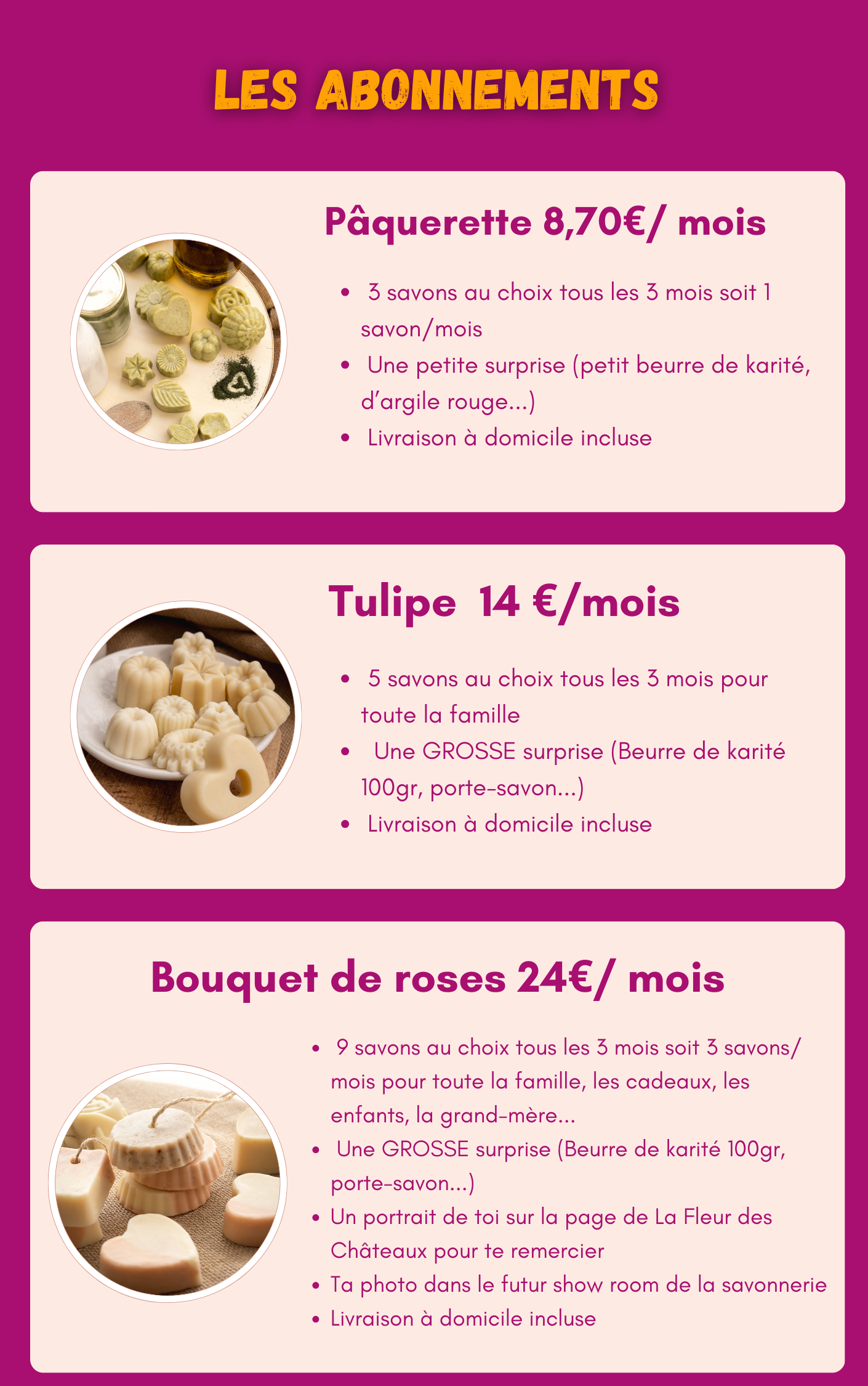 LES ABONNEMENTS Pâquerette 8,70€ / mois 3 savons au choix tous les 3 mois soit 1 savon/mois Une petite surprise (petit beurre de karité, d'argile rouge...) Livraison à domicile incluse Tulipe 14 €/mois 5 savons au choix tous les 3 mois pour toute la famille Une GROSSE surprise (Beurre de karité 100gr, porte-savon...) Livraison à domicile incluse Bouquet de roses 24€ / mois 9 savons au choix tous les 3 mois soit 3 savons/ mois pour toute la famille, les cadeaux, les enfants, la grand-mère... Une GROSSE surprise (Beurre de karité 100gr, porte-savon...) Un portrait de toi sur la page de La Fleur des Châteaux pour te remercier Ta photo dans le futur show room de la savonnerie Livraison à domicile incluse