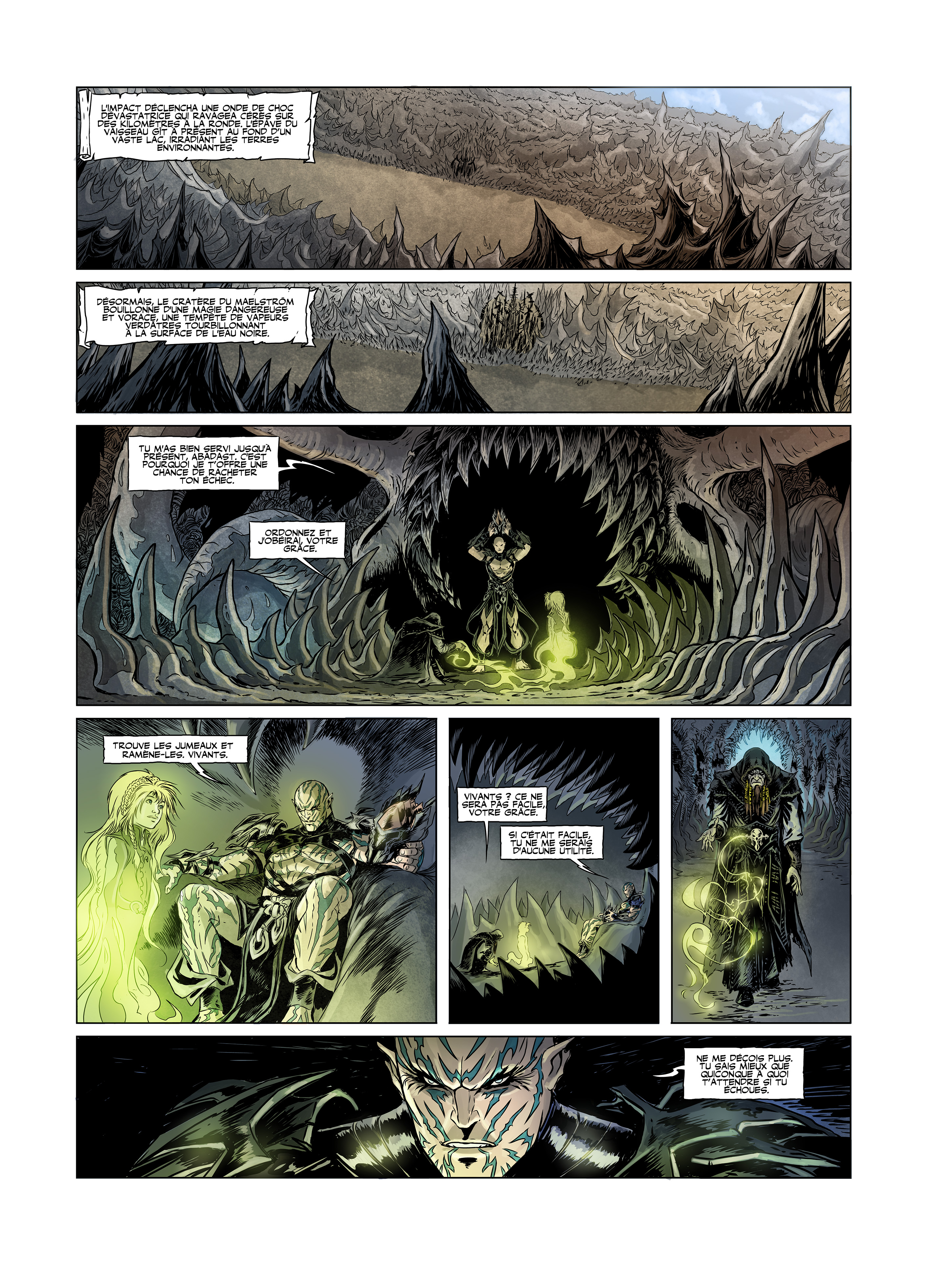 L'IMPACT DÉCLENCHA UNE ONDE DE CHOC QUI RAVAGEA SUR DES A LA DU VAISSEAU GIT PRÉSENT AU FOND D'UN VASTE LAC, IRRADIANT LES TERRES LE DU MAELSTROM BOUILLONNE D'UNE MAGIE DANGEREUSE ET VORACE, UNE DE VAPEURS VERDATRES TOURBILLONNANT A LA SURFACE DE L'EAU NOIRE. TU M'AS BIEN SERVI JUSQU'A PRÉSENT, ABADAST. C'EST POURQUOI JE T'OFFRE UNE CHANCE DE RACHETER TON ÉCHEC. ORDONNEZ ET VOTRE GRACE. TROUVE LES JUMEAUX ET VIVANTS. VIVANTS ? CE NE SERA PAS FACILE, VOTRE GRACE. SI C'ÉTAIT FACILE, TU NE ME SERAIS D'AUCUNE NE ME DÉCOIS PLUS. TU SAIS MIEUX QUE QUICONQUE A QUOI T'ATTENDRE SI TU ECHOUES.