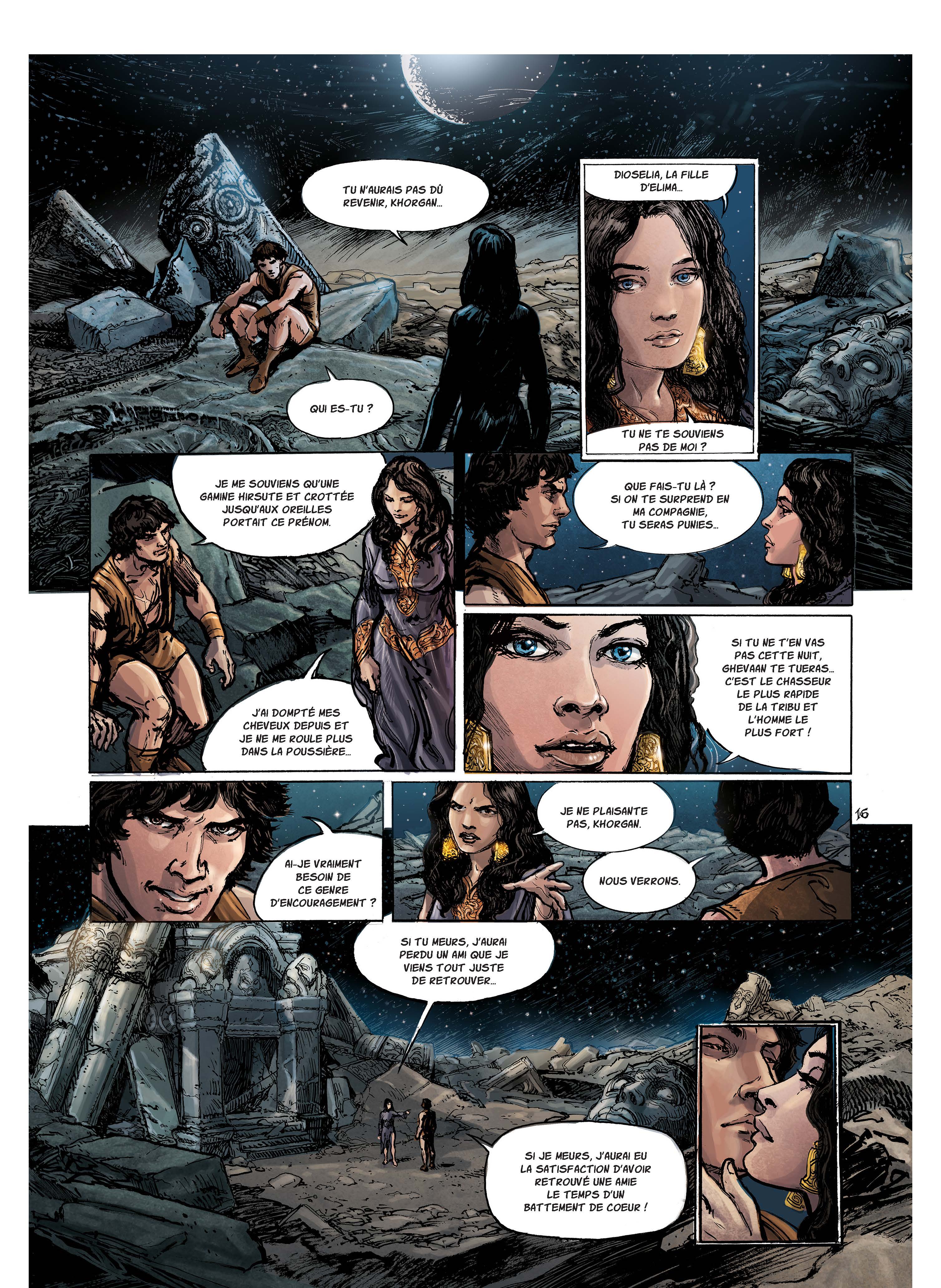 DIOSELIA, LA FILLE TU N'AURAIS PAS REVENIR, QUI ES-TU ? TU NE TE SOUVIENS PAS DE MOI? JE ME SOUVIENS QU'UNE QUE FAIS-TU GAMINE HIRSUTE ET CROTTÉE SI ON TE SURPREND EN JUSQU'AUX OREILLES MA COMPAGNIE, PORTAIT CE TU SERAS PUNIES.. SI TU NE T'EN VAS PAS CETTE NUIT, GHEVAAN TE C'EST LE CHASSEUR LE PLUS RAPIDE J'AI DOMPTÉ MES DE LA TRIBU ET CHEVEUX DEPUIS ET L'HOMME LE PLUS FORT ! JE NE ME ROULE PLUS DANS LA JE NE PLAISANTE 16 PAS, VRAIMENT BESOIN DE NOUS CE GENRE D'ENCOURAGEMENT ? SI TU MEURS, PERDU UN AMI QUE JE VIENS TOUT JUSTE DE SI JE MEURS, J'AURAI EU LA SATISFACTION D'AVOIR RETROUVÉ UNE AMIE LE TEMPS D'UN BATTEMENT DE COEUR !
