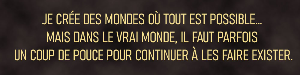 JE CRÉE DES MONDES OÙ TOUT EST POSSIBLE. MAIS DANS LE VRAI MONDE, IL FAUT PARFOIS UN COUP DE POUCE POUR CONTINUER À LES FAIRE EXISTER.