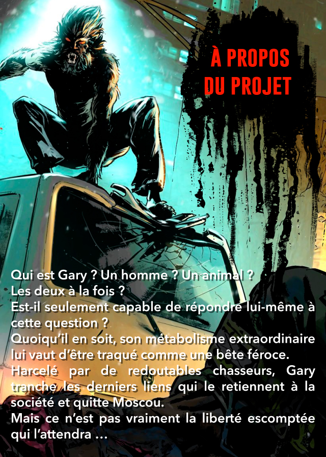 À PROPOS DU PROJET Qui est Gary ? Un homme ? Unanimal Les deux à la fois ? Est-il seulement capable de lui-même à cette question ? Quoiqu'il en soit, son métabolisme extraordinaire lui vaut d'être traqué comme une bête féroce. par de redoutables chasseurs, Gary les derniers liens qui le retiennent à la société et quitte Moscou. Mais ce n'est pas vraiment la liberté escomptée qui l'attendra ...