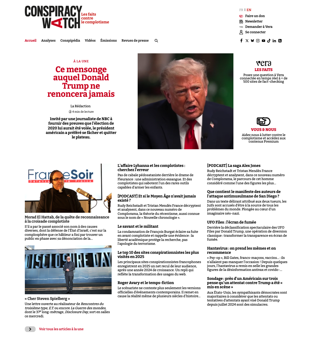 CONSPIRACY EN Les faits Faire un don contre le complotisme Newsletter Demander à Vera Se connecter Accueil Analyses Conspipédia Videos Revues de presse Q in À LA UNE vera Ce mensonge LES FAITS auquel Donald Posez une question à Vera connectee en temps + de 500 sites de fact-checking Trump ne renoncera jamais La Rédaction 4 min de lecture par une journaliste de NBC à fournir des preuves que l'élection de 2020 lui aurait été volee, le président VOUS NOUS a préféré se facher et quitter Aidez nous à lutter contre le le plateau. complotisme et aux contenus Premium L'affaire Lyhanna et les complotistes [PODCAST] La saga Alex Jones cherchez l'erreur eSoir Rudy Reichstadt et Tristan Mendès France Pas de cabale pédosataniste derrière le drame de et analysent, dans ce nouveau Fleurance une administration exsangue. Et des de Complorama, le parcours de cet homme complotistes qui sabotent l'un des rares outils comme l'une des figures les plus... capables d'armer les enfants. Que contient le manifeste des auteurs de [PODCAST] Et si le Moyen Âge n'avait jamais l'attaque antimusulmane de San Diego ? existe ? Dans un texte délirant attribué aux deux tueurs, les Rudy Reichstadt et Tristan France décryptent Juifs sont accuses d'être à la source de tous les et analysent, dans ce nouveau numero de problèmes du au coeur d'un Complorama, la théorie du récentisme, aussi connue imaginaire Morad El Hattab, de la quête de reconnaissance sous le nom de Nouvelle chronologie à la croisade complotiste UFO Files l'écran de fumée S'il a par le passe associe son nom à des causes Le savant et le militant la déclassification spectaculaire des UFO diverses, dont la défense de l'Etat d'Israel, c'est sur la La condamnation de François Burgat éclaire sa fuite Files par Donald Trump, une opération de diversion que ce a fini par trouver un en avant complotiste et rappelle une evidence la classique transformer la transparence en écran de public en phase avec sa dénonciation de la... liberté académique protège la recherche, pas fumee. l'apologie du terrorisme. Hantavirus on prend les mêmes et on Le top 10 des sites conspirationnistes les plus recommence en 2025 Psy-op Bill Gates, francs-maçons, ils Les principaux sites conspirationnistes francophones n'allaient pas manquer l'occasion ! Depuis quelques enregistrent en 2025 un net recul de leur audience, jours, l'hantavirus a remis en selle les grandes après une annee 2024 de Un repli qui figures de la désinformation antivax et covido-... reflète la transformation des usages du web. Sondage près d'un sur trois Roger Avary et le temps-fiction pense attentat contre Trump a été Le scénariste ne conteste plus seulement les versions mis en officielles d'événements contemporains. Il remet en Aux Etats-Unis, les sympathisants démocrates sont cause la réalité même de plusieurs siècles d'histoire.. majoritaires à considerer que les attentats ou Cher Steven Spielberg tentatives d'attentats ayant vise Donald Trump Une lettre ouverte au réalisateur de Rencontres du depuis juillet 2024 sont des troisième type, E.T. ou encore La Guerre des mondes, dont le 37e long-metrage, Disclosure Day, sort en salles ce mercredi. > Voir tous les articles à la une