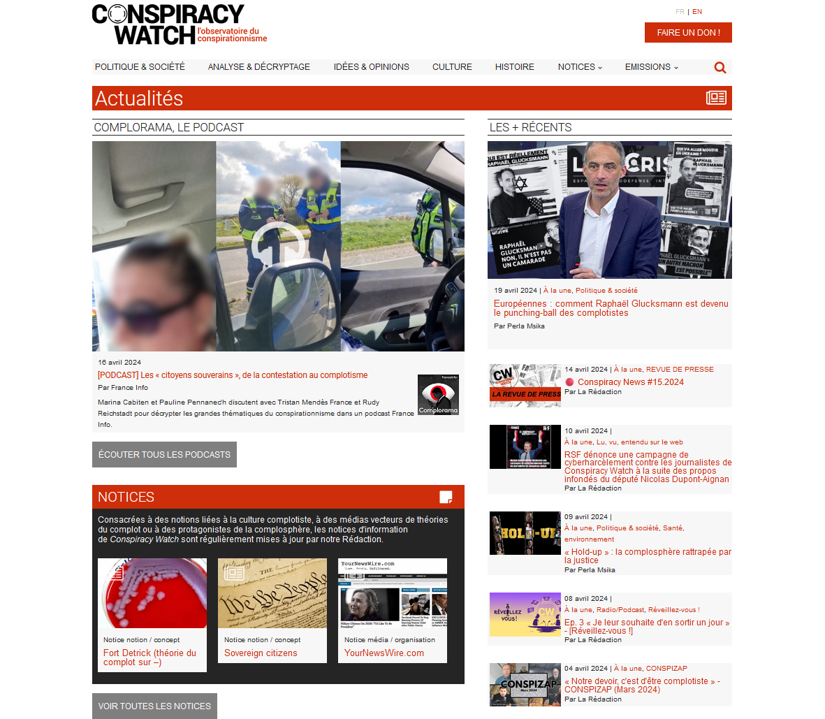 CONSPIRACY EN WATCH l'observatoire du FAIRE UN DON conspirationnisme POLITIQUE & SOCIÉTÉ ANALYSE & DÉCRYPTAGE IDÉES & OPINIONS CULTURE HISTOIRE NOTICES EMISSIONS Actualités PODCAST LES + RÉCENTS GLUCKSMAN PAS RAPHAEMAN UN 19 avril 2024 la Politique & société Européennes comment Glucksmann est devenu le punching-ball des complotistes Par Msika 16 avril 2024 CW 14 avril 2024 À la REVUE DE PRESSE [PODCAST] Les citoyens souverains de la contestation au complotisme Par France Info Conspiracy News #15.2024 LA REVUE DE PRESS Par La Rédaction Marina Cabiten et Pauline Pennanech discutent avec Tristan France et Rudy Reichstadt pour décrypter les grandes thématiques du conspirationnisme dans un podcast France Complorama Info. 10 avril 2024 la Lu. entendu sur le web ÉCOUTER TOUS LES PODCASTS RSF dénonce une campagne de contre les journalistes de Conspiracy Watch à la suite des propos infondés du député Nicolas Dupont-Aignan Par La Rédaction NOTICES Consacrées à des notions liées à la culture à des médias vecteurs de théories 09 avril 2024 du complot ou à des protagonistes de la les notices d'information À la Politique & Santé de Conspiracy Watch sont régulièrement mises à jour par notre Rédaction environnement Hold-up la complosphère rattrapée par la justice Par Msika 08 avril 2024 A À la une Radio/Podcast Réveillez-vous vous! 3 Je leur souhaite d'en sortir un jour !] Notice notion / concept Notice notion / concept Notice média / organisation Par La Rédaction Fort Detrick (théorie du Sovereign citizens YourNewsWire.com complot sur -) 04 avril 2024 À la une CONSPIZAR Notre c'est d'être complotiste CONSPIZAP (Mars 2024) Par La Rédaction VOIR TOUTES LES NOTICES