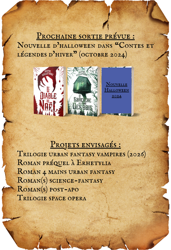 PROCHAINE SORTIE PREVUE : NOUVELLE D'HALLOWEEN DANS "CONTES ET D'HIVER" (OCTOBRE 2024) NOUVELLE HALLOWEEN DIABLE SORCIERE DESBOIS PROJETS : TRILOGIE URBAN FANTASY VAMPIRES (2026) ROMAN PRÉQUEL ERHETYLIA ROMAN 4 MAINS URBAN FANTASY ROMAN(s) SCIENCE-FANTASY ROMAN(s) POST-APO TRILOGIE SPACE OPERA