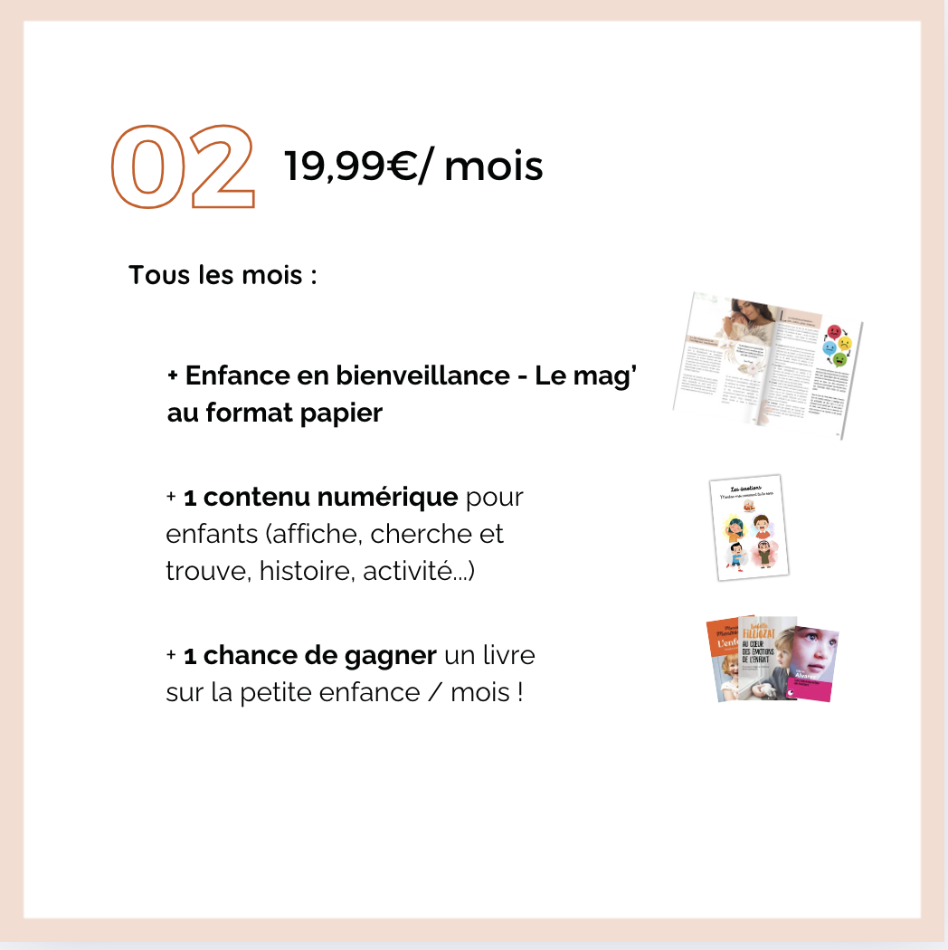 02 19,99€/mois Tous les mois : + Enfance en bienveillance - Le au format papier contenu numérique pour enfants (affiche, cherche et trouve, histoire, activité...) chance de gagner un livre EMOTIONS sur la petite enfance / mois !