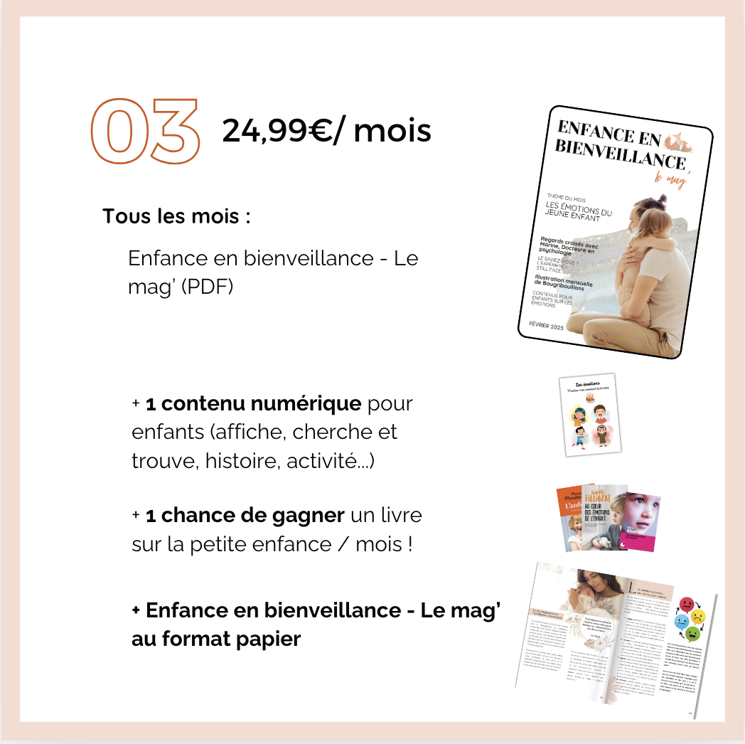 03 24,99€/mois ENFANCE EN BIENVEILLANCE THEME DU MOIS JEUNE ENFANT LES EMOTIONS DU les mois : Marine Regards psychologie Enfance en bienveillance - Le de CONTENUS POUR (PDF) 2025 + 1 contenu numérique pour enfants (affiche, cherche et trouve, histoire, activité...) + 1 chance de gagner un livre sur la petite enfance / mois ! + Enfance en bienveillance - Le au format papier