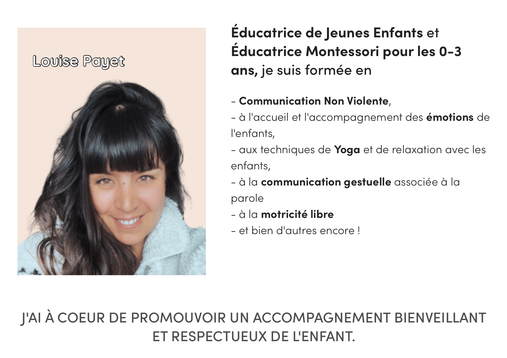 de Jeunes Enfants et Montessori pour les 0-3 Louise Payet ans, je suis formée en - Communication Non Violente, - à l'accueil et l'accompagnement des émotions de l'enfants, - aux techniques de Yoga et de relaxation avec les enfants, - à la communication gestuelle associée à la parole - à la motricité libre - et bien d'autres encore ! J'AI À COEUR DE PROMOUVOIR UN ACCOMPAGNEMENT BIENVEILLANT ET RESPECTUEUX DE L'ENFANT.