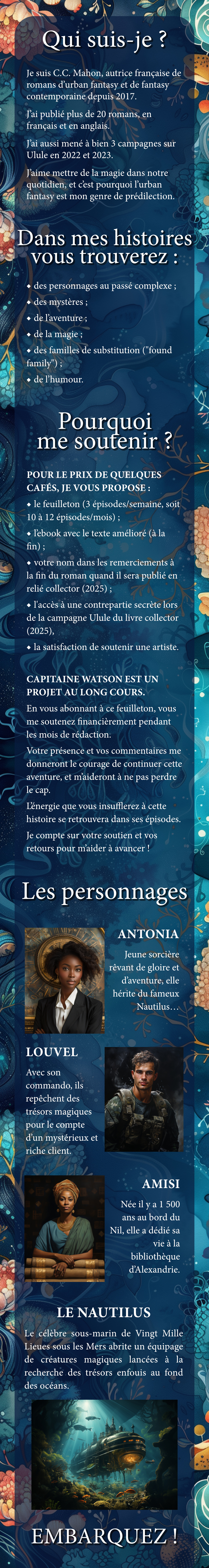 Qui ? Je suis C.C. Mahon, autrice de romans d'urban fantasy et de fantasy contemporaine depuis 2017. publié plus de 20 romans, en français et en anglais. aussi à bien 3 campagnes sur Ulule en 2022 et 2023. J'aime mettre de la magie dans notre quotidien, et cest pourquoi l'urban fantasy est mon genre de prédilection. Dans mes histoires vous trouverez : des personnages au passé complexe des de de la ; des familles de substitution ("found family") de l'humour. Pourquoi me soutenir POUR LE PRIX DE QUELQUES CAFÉS, JE VOUS le feuilleton (3 épisodes/semaine, soit 12 épisodes/mois) ; l'ebook avec le texte amélioré (à la fin) ; votre nom dans les remerciements à la fin du roman quand il sera publié en relié collector une contrepartie secrète lors de la campagne Ulule du livre collector (2025), la satisfaction de soutenir une artiste. CAPITAINE WATSON EST UN PROJET AU LONG COURS. En vous abonnant à ce feuilleton, vous me soutenez pendant les mois de Votre présence et vos commentaires me donneront le courage de continuer cette et m'aideront à ne pas perdre le cap. L'énergie que vous insufflerez à cette histoire se retrouvera dans ses Je compte sur votre soutien et vos retours pour m'aider à avancer ! Les personnages ANTONIA Jeune sorcière de gloire et elle hérite du fameux Nautilus LOUVEL Avec son commando, ils des trésors magiques pour le compte d'un mysterieux et riche client. AMISI Née il 500 ans au bord du elle dédié sa vie la bibliothèque LE NAUTILUS Le sous-marin de de Lieues créatures Vingt équipage Mille sous les Mers abrite un magiques lancées à la recherche des trésors enfouis au fond des océans. EMBARQUEZ