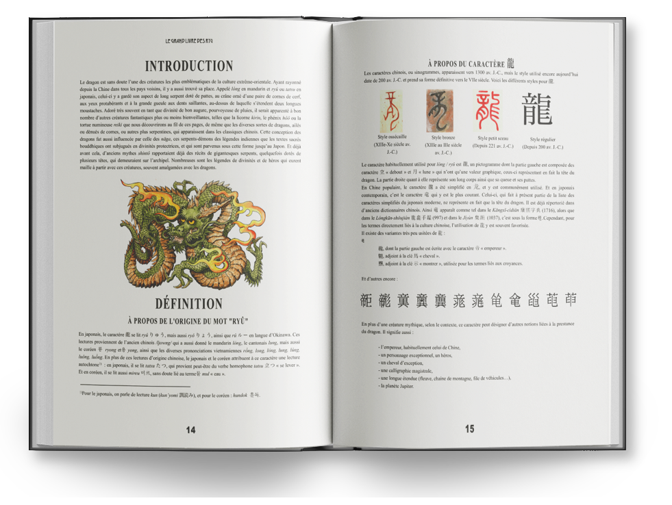 INTRODUCTION PROPOS DU CARACTÈRE Les ou sinogrammes, apparaissent vers 1300 J.C. mais le style Le dragon est des creatures plus de la culture Ayant date 200 prend forme definitive vers le Voici les différents les pour R depuis la Chine les pays il y a place mandarin ou en celui-ci y a aspect long serpent de pattes, paire de comes de yeux protubérants et grande dents au-dessus de laquelle souvent tant que de bon de il nomber d'autres plus moins que la le ou la numineuse nous de ces pages, de que les diverses de ailés ou de comes, ou autres plus qui apparaissent dans les classiques chinois Cette conception des dragons par celle des ces des légendes que les testes Style Style bronze Style Style bouddhiques divinités protectrices, et qui sont parvenus sous forme Japon deja 221 (Depuis 200 avant mythes des de datés de J.C.) plusieurs qui l'archipel les légendes de de heros qui current Le caractère pour pictogramme dont la des partir avec ces souvent amalgamées les dragons caractère debout qui une la the du La partie représente 900 long corps que En le a on et y est en japonais le qui y est le plus courant qui present de la liste des caractères simplifiés japonais moderne que la dragon est dictionnaires Ainsi commo tel 9 que dans le (997) et sous la forme pour les directement la culture l'utilisation de est souvent existe des variantes peu de dont la le empereur adjoint la cheval adjoint la de utilisée pour les croyances d'autres DÉFINITION PROPOS DE L'ORIGINE DU MOT "RYÜ" En plus d'une créature selon le caractère peut designer En japonais, le caractère se by : ainsi que en langue d'Okinawa Ces da dragon signific lectures de l'ancien chinois qui a donné le mandarin le mais le que les diverses long habituellement de En plus de ces lectures d'origine le japonais et le attribuent lecture en il 2. qui provient du verbe homophone lever cheval en il lit of terme calligraphic longue chaine de file de la Pour le on lecture et pour le 14 15