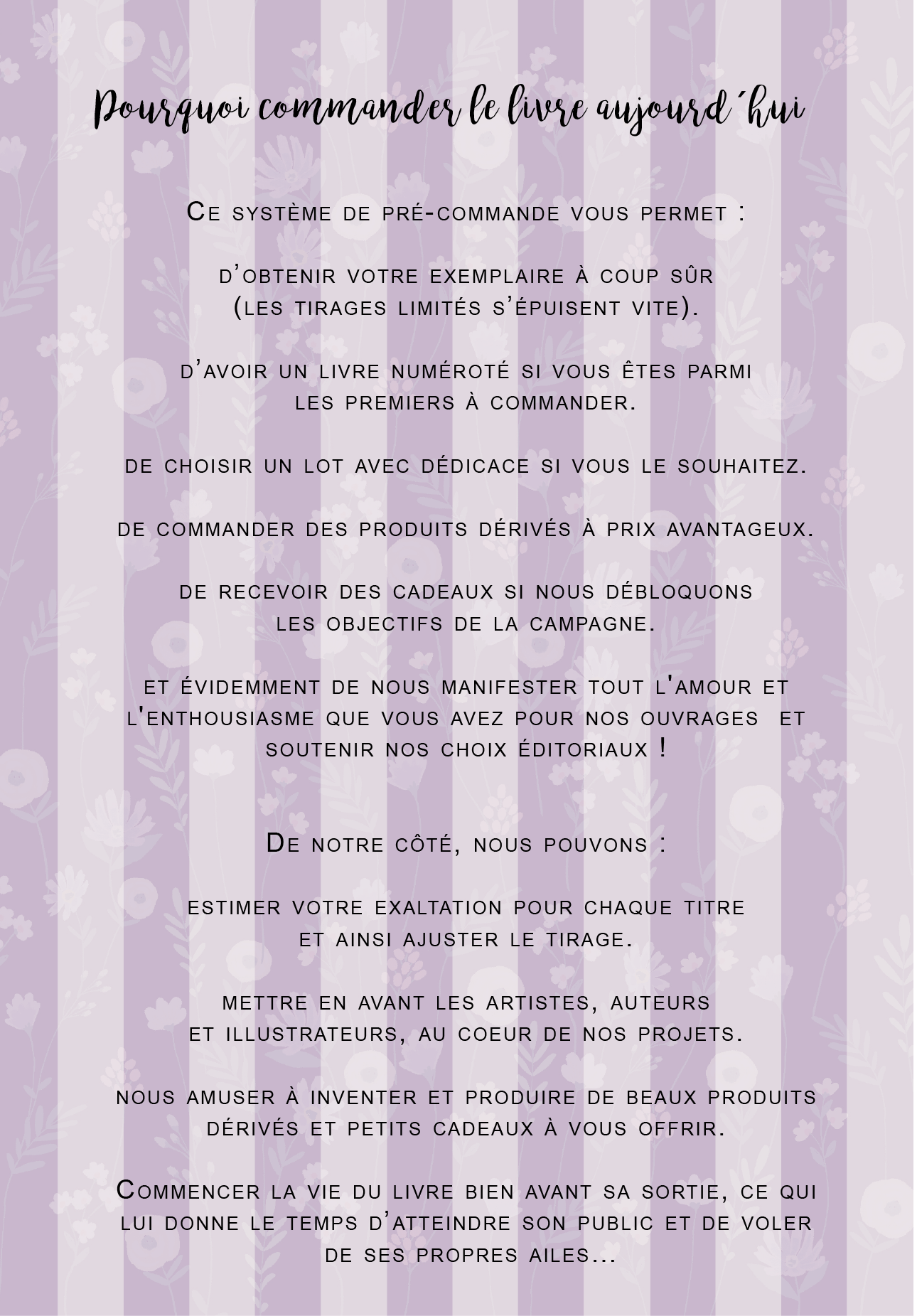 Pourquoi commander le livre aujourd hui CE SYSTÈME DE PRÉ-COMMANDE PERMET : D'OBTENIR VOTRE EXEMPLAIRE À COUP SÜR (LES TIRAGES LIMITÉS S'ÉPUISENT VITE). D'AVOIR UN LIVRE NUMÉROTÉ SI ÊTES PARMI LES PREMIERS À COMMANDER. DE CHOISIR UN LOT AVEC DÉDICACE SI LE SOUHAITEZ. DE COMMANDER DES PRODUITS DÉRIVÉS À PRIX AVANTAGEUX. DE RECEVOIR DES CADEAUX SI NOUS DÉBLOQUONS LES OBJECTIFS DE LA ET ÉVIDEMMENT DE NOUS MANIFESTER TOUT L'AMOUR ET L'ENTHOUSIASME QUE AVEZ POUR NOS OUVRAGES ET SOUTENIR NOS CHOIX ÉDITORIAUX ! DE NOTRE CÔTÉ, NOUS POUVONS : ESTIMER VOTRE EXALTATION POUR CHAQUE TITRE ET AINSI AJUSTER LE TIRAGE. METTRE EN AVANT LES ARTISTES, AUTEURS ET ILLUSTRATEURS, AU COEUR DE NOS PROJETS. NOUS AMUSER À INVENTER ET PRODUIRE DE BEAUX PRODUITS DÉRIVÉS ET PETITS CADEAUX À OFFRIR. COMMENCER LA VIE DU LIVRE BIEN AVANT SA SORTIE, CE QUI LUI DONNE LE TEMPS D'ATTEINDRE SON PUBLIC ET DE VOLER DE SES PROPRES AILES ...