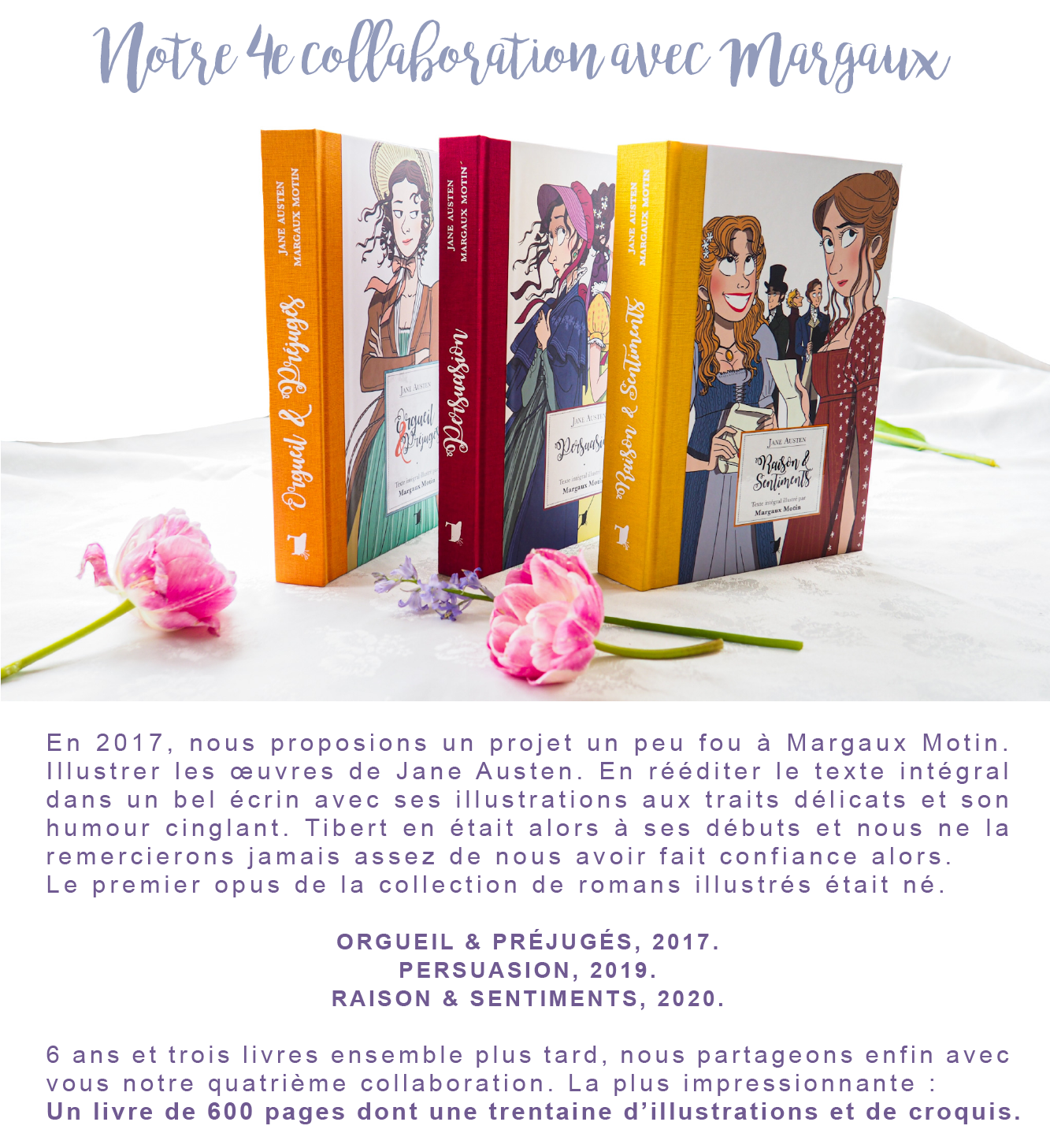 Notre 4e Margaux 2017, nous proposions un projet un peu fou à Margaux Motin. En Illustrer les de Jane Austen. En rééditer le texte intégral et son dans un bel écrin avec ses illustrations aux traits délicats la humour cinglant. Tibert en était alors à ses débuts et nous alors. ne remercierons jamais assez de nous avoir fait confiance né. Le premier opus de la collection de romans illustrés était ORGUEIL & PRÉJUGÉS, 2017. PERSUASION, 2019. RAISON & SENTIMENTS, 2020. 6 ans et trois livres ensemble plus tard, nous partageons enfin : avec vous Un livre de 600 pages dont une trentaine d'illustrations et de croquis. notre quatrième collaboration. La plus impressionnante