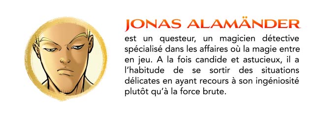 JONAS ALAMANDER est un questeur, un magicien détective spécialisé dans les affaires où la magie entre en jeu. A la fois candide et astucieux, il a l'habitude de se sortir des situations délicates en ayant recours à son ingéniosité plutôt qu'à la force brute.