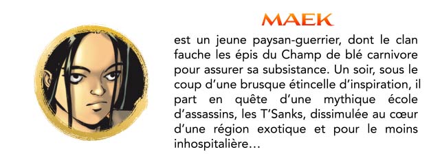 MAEK est un jeune paysan-guerrier, dont le clan fauche les épis du Champ de blé carnivore pour assurer sa subsistance. Un soir, sous le coup d'une brusque étincelle d'inspiration, il part en quête d'une mythique école d'assassins, les T'Sanks, dissimulée au cœur d'une région exotique et pour le moins inhospitalière..