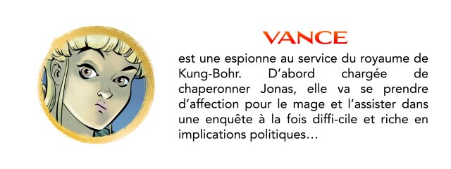VANCE est une espionne au service du royaume de Kung-Bohr. D'abord chargée de chaperonner Jonas, elle va se prendre d'affection pour le mage et l'assister dans une enquête à la fois diffi-cile et riche en implications politiques...
