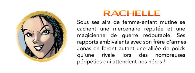 RACHELLE Sous ses airs de femme-enfant mutine se cachent une mercenaire réputée et une magicienne de guerre redoutable. Ses rapports ambivalents avec son frère d'armes Jonas en feront autant une alliée de poids qu'une rivale lors des nombreuses péripéties qui attendent nos héros !