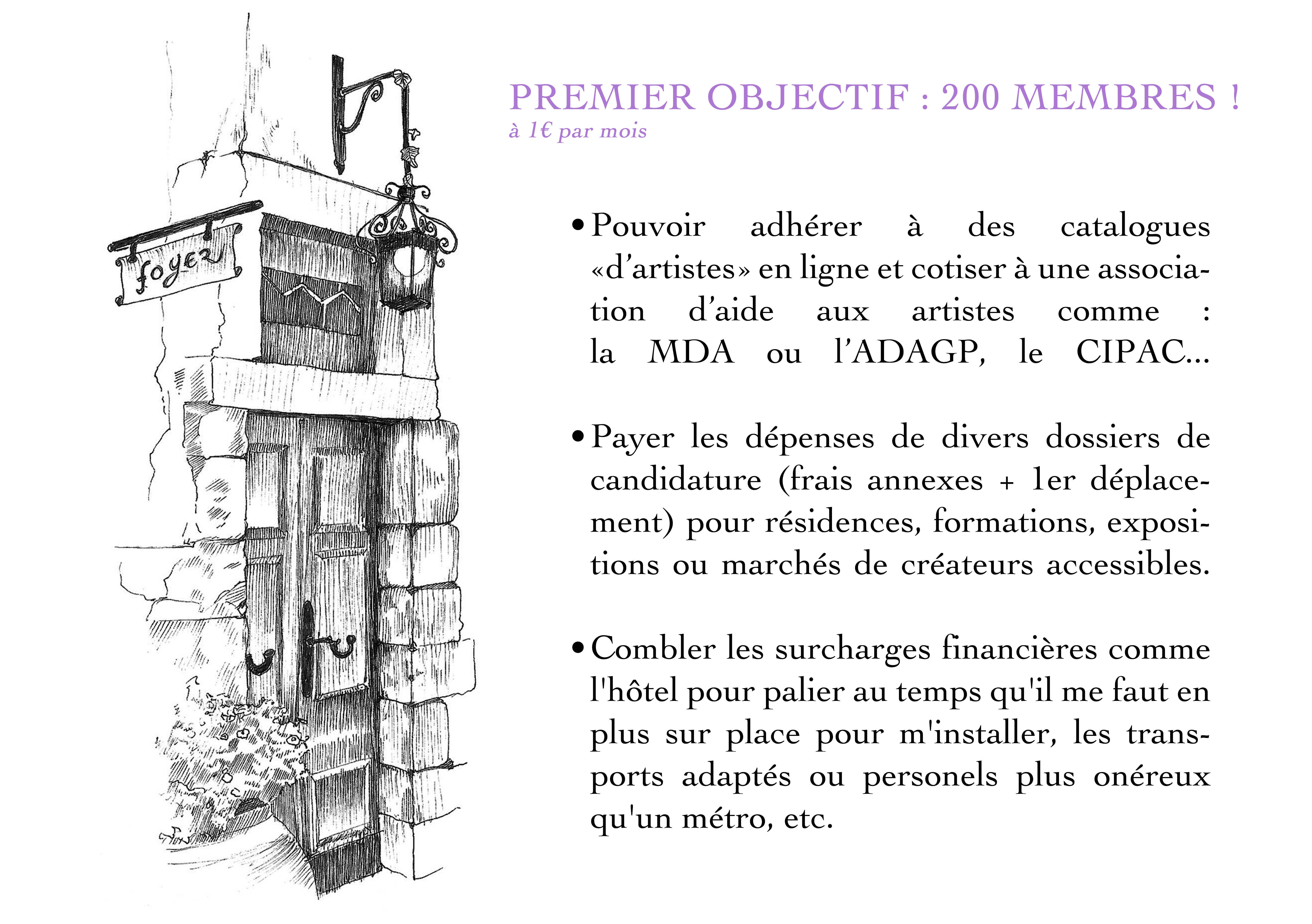 PREMIER OBJECTIF : 200 MEMBRES ! à 1€ par mois Pouvoir adhérer à des catalogues en ligne et cotiser à une associa- tion d'aide aux artistes comme : la MDA ou l'ADAGP, le CIPAC... Payer les dépenses de divers dossiers de candidature (frais annexes + ler déplace- ment) pour résidences, formations, exposi- tions ou marchés de créateurs accessibles. Combler les surcharges financières comme l'hôtel pour palier au temps qu'il me faut en plus sur place pour m'installer, les trans- ports adaptés ou personels plus onéreux qu'un métro, etc.