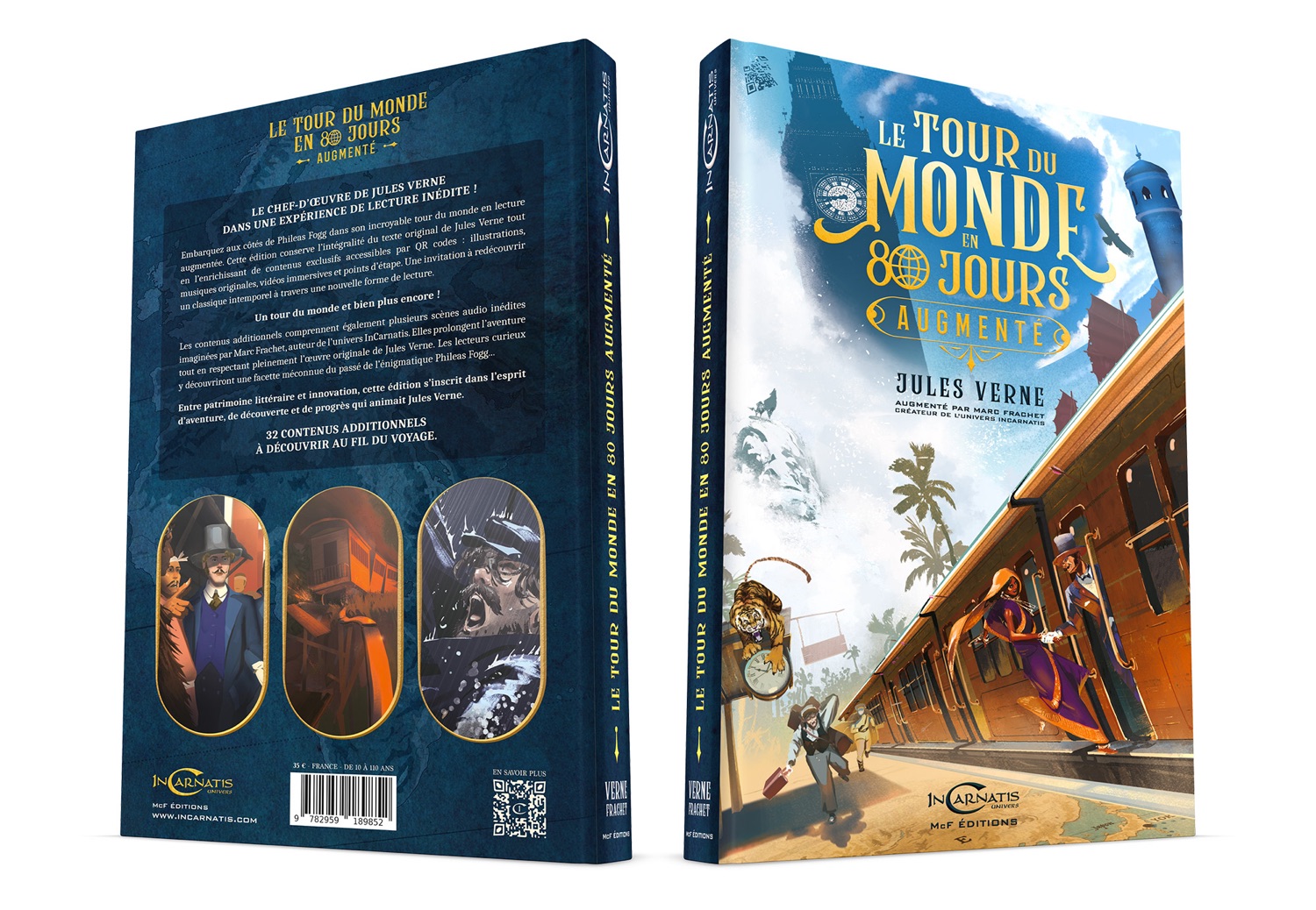 LE TOUR DU MONDE EN AUGMENTE 80 JOURS LE UNE EXPÉRIENCE DE DE LECTURE JULES VERNE tour INÉDITE du ! Embarquez DANS aux côtés édition de Phileas conserve Fogg l'intégralité dans accessibles son du incroyable texte par original QR codes de monde Jules illustrations, redécouvrir Verne en lecture tout MONDE LE TOUR augmentée. l'enrichissant Cette de contenus immersives exclusifs et points d'étape. lecture. Une invitation à en musiques un classique originales, intemporel vidéos à travers une nouvelle forme de ! Un tour également plusieurs scènes audio l'aventure inédites du monde et bien plus encore JOURS imaginées Les contenus par additionnels Marc Frachet, comprennent auteur de l'univers originale de Jules Verne. Elles prolongent Les lecteurs curieux AUGMENTE tout découvriront en respectant une pleinement facette méconnue l'œuvre du passé de l'énigmatique Phileas Fogg... y littéraire et innovation, cette édition s'inscrit Verne. dans l'esprit Entre d'aventure, patrimoine de découverte et de progrès qui animait Jules À DÉCOUVRIR AU FIL DU VOYAGE. LE TOUR DU MONDE EN 80 JOURS LE TOUR DU MONDE EN 80 JOURS AUGMENTÉ JULES VERNE 32 CONTENUS ADDITIONNELS CRÉATEUR AUGMENTÉ DE PAR L'UNIVERS MARC INCARNATIS FRACHET FRANCE DE 10 ANS EN SAVOIR PLUS ARNATIS UNIVERS IN ARNATIS MCF ÉDITIONS UNIVERS 9 782959 189852 McF ÉDITIONS MCF
