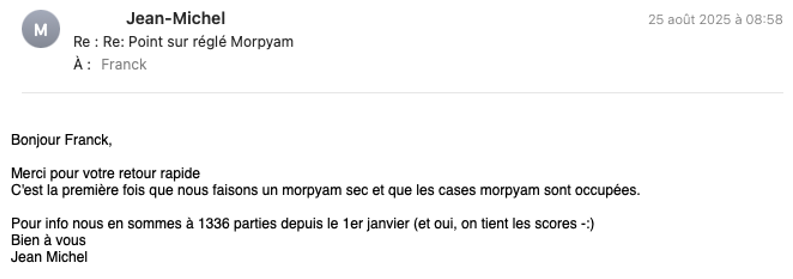 Jean-Michel 25 août 2025 à 08:58 M Re : Re: Point sur réglé Morpyam À: Franck Bonjour Franck, Merci pour votre retour rapide C'est la première fois que nous faisons un morpyam sec et que les cases morpyam sont occupées. Pour info nous en sommes à 1336 parties depuis le 1er janvier (et oui, on tient les scores -:) Bien à vous Jean Michel