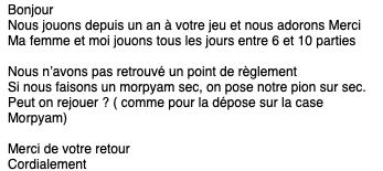 Bonjour Nous jouons depuis un an à votre jeu et nous adorons Merci Ma femme et moi jouons tous les jours entre 6 et 10 parties Nous n'avons pas un point de règlement Si nous faisons un morpyam sec, on pose notre pion sur sec. Peut on rejouer ? ( comme pour la dépose sur la case Morpyam) Merci de votre retour Cordialement