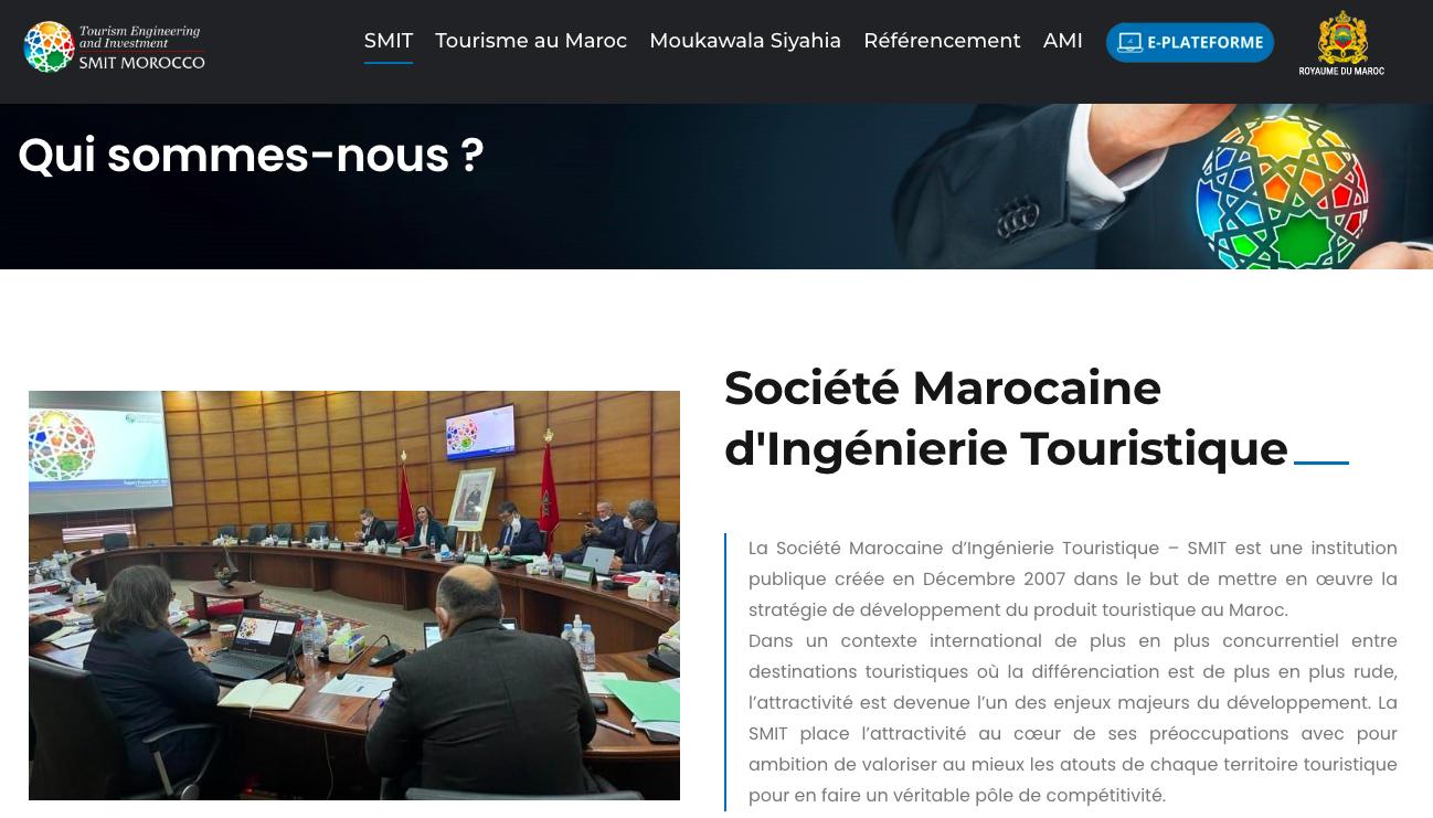 Tourism Engineering and Investment SMIT Tourisme au Maroc Moukawala Siyahia Référencement AMI E-PLATEFORME SMIT MOROCCO ROYAUME DU MAROC Qui sommes-nous ? Société Marocaine d'Ingénierie Touristique La Société Marocaine d'Ingénierie Touristique - SMIT est une institution publique créée en Décembre 2007 dans le but de mettre en la stratégie de développement du produit touristique au Maroc. Dans un contexte international de plus en plus concurrentiel entre destinations touristiques où la différenciation est de plus en plus rude, l'attractivité est devenue l'un des enjeux majeurs du développement. La SMIT place l'attractivité au coeur de ses préoccupations avec pour ambition de valoriser au mieux les atouts de chaque territoire touristique pour en faire un véritable pôle de compétitivité.