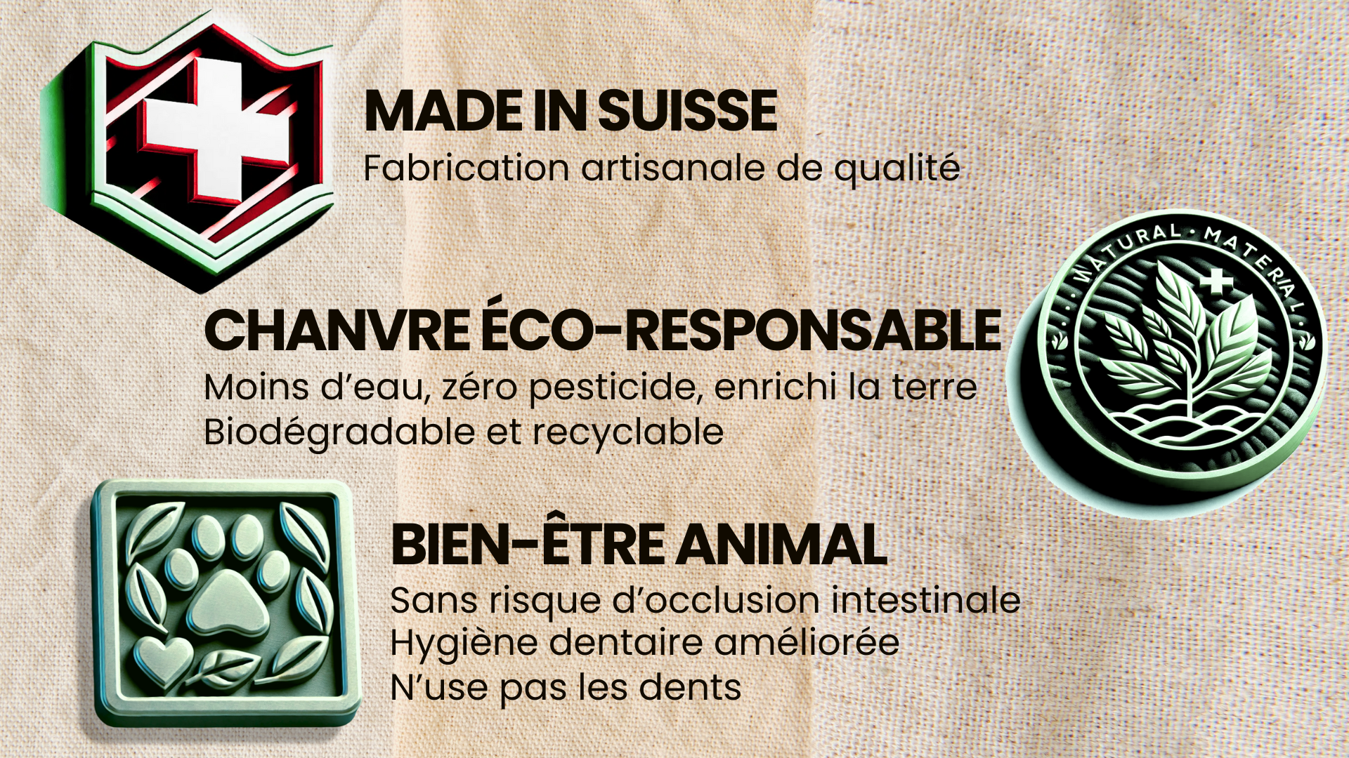 MADE IN SUISSE Fabrication artisanale de qualité CHANVRE ÉCO-RESPONSABLE Moins d'eau, zéro pesticide, enrichi la terre Biodégradable et recyclable BIEN-ÊTRE ANIMAL Sans risque d'occlusion intestinale Hygiène dentaire améliorée N'use pas les dents