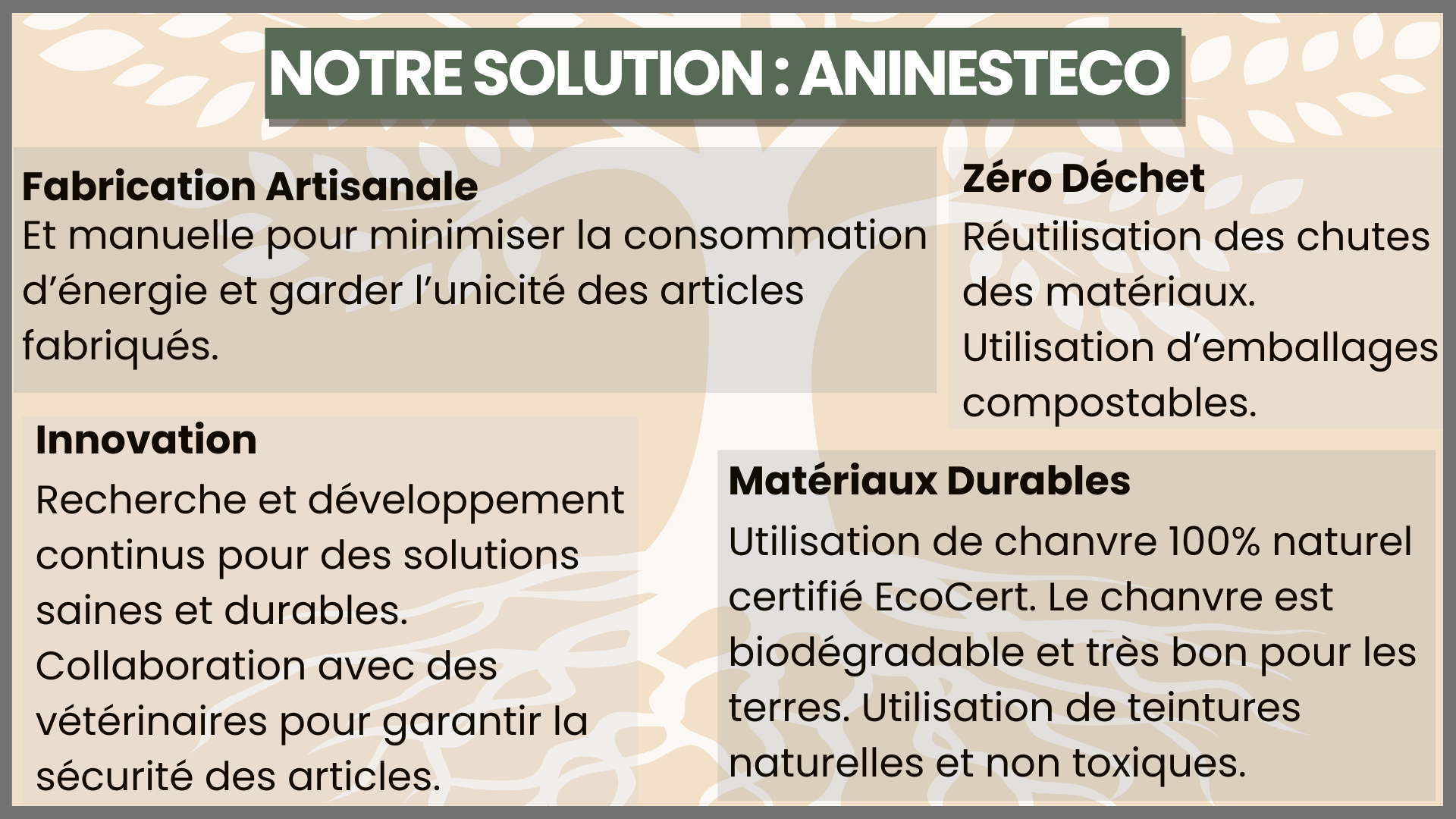 NOTRESOLUTION:ANINESTECO Fabrication Artisanale Zéro Déchet Et manuelle pour minimiser la consommation Réutilisation des chutes d'énergie et garder l'unicité des articles des matériaux. fabriqués. Utilisation d'emballages compostables. Innovation Matériaux Durables Recherche et développement continus pour des solutions Utilisation de chanvre 100% naturel saines et durables. certifié EcoCert. Le chanvre est Collaboration avec des biodégradable et très bon pour les vétérinaires pour garantir la terres. Utilisation de teintures sécurité des articles. naturelles et non toxiques.