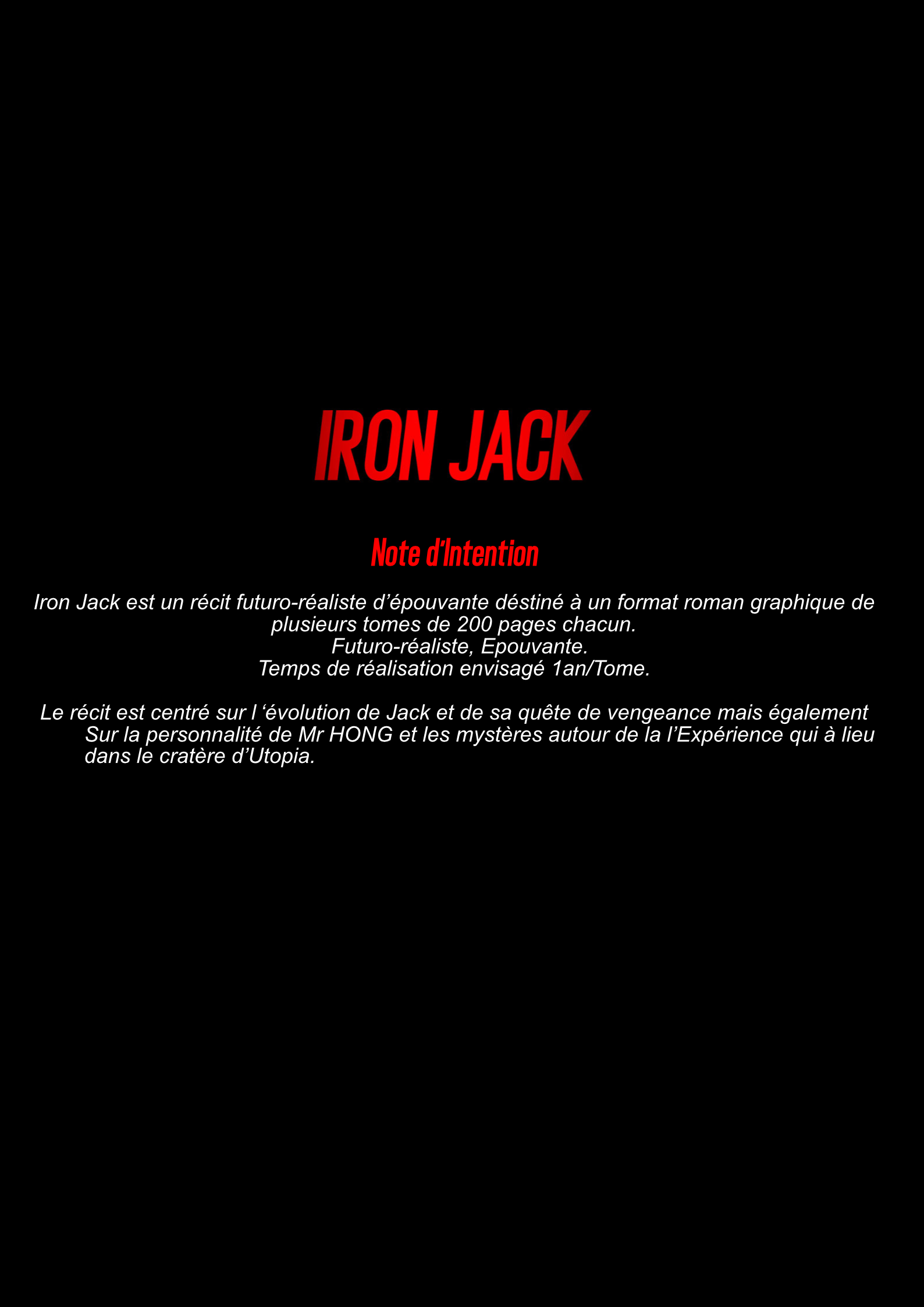 IRON JACK Note d'Intention Iron Jack est un récit futuro-réaliste d'épouvante déstiné à un format roman graphique de plusieurs tomes de 200 pages chacun. Futuro-réaliste, Epouvante. Temps de réalisation envisagé 1an/Tome. Le récit est centré sur l'évolution de Jack et de sa quête de vengeance mais également Sur la personnalité de Mr HONG et les mystères autour de la l'Expérience qui à lieu dans le cratère d'Utopia.