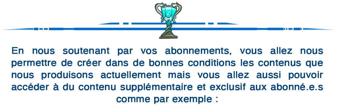 En nous soutenant par vos abonnements, vous allez nous permettre de créer dans de bonnes conditions les contenus que nous produisons actuellement mais vous allez aussi pouvoir accéder à du contenu supplémentaire et exclusif aux abonné.e.s comme par exemple :