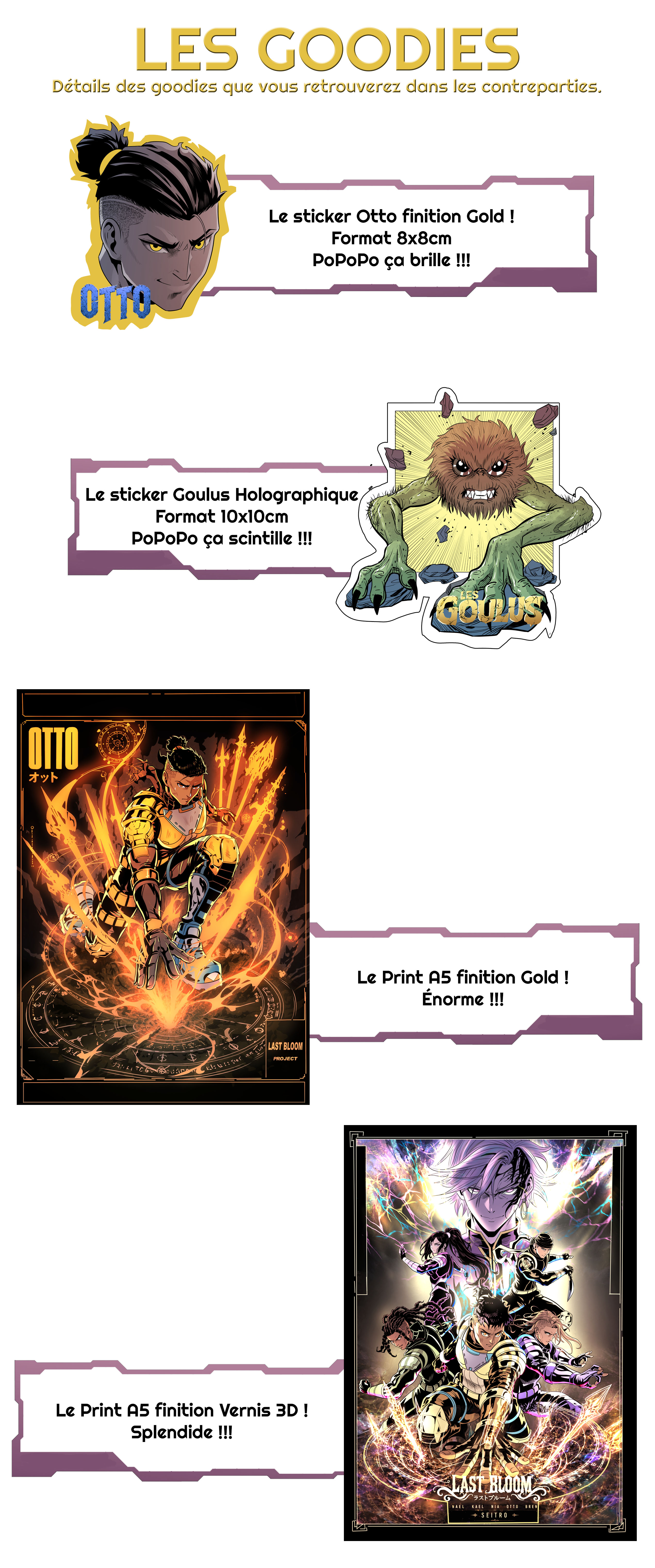LES GOODIES Détails des goodies que vous retrouverez dans les contreparties. Le sticker Otto finition Gold ! Format 8x8cm PoPoPo ça brille !!! OTTO Le sticker Goulus Holographique Format 10x10cm PoPoPo ça scintille !!! GOULUS Le Print A5 finition Gold ! Énorme !!! LAST BLOOM PROJECT Le Print A5 finition Vernis 3D ! Splendide !!! NAEL KAEL OTTO SEITRO