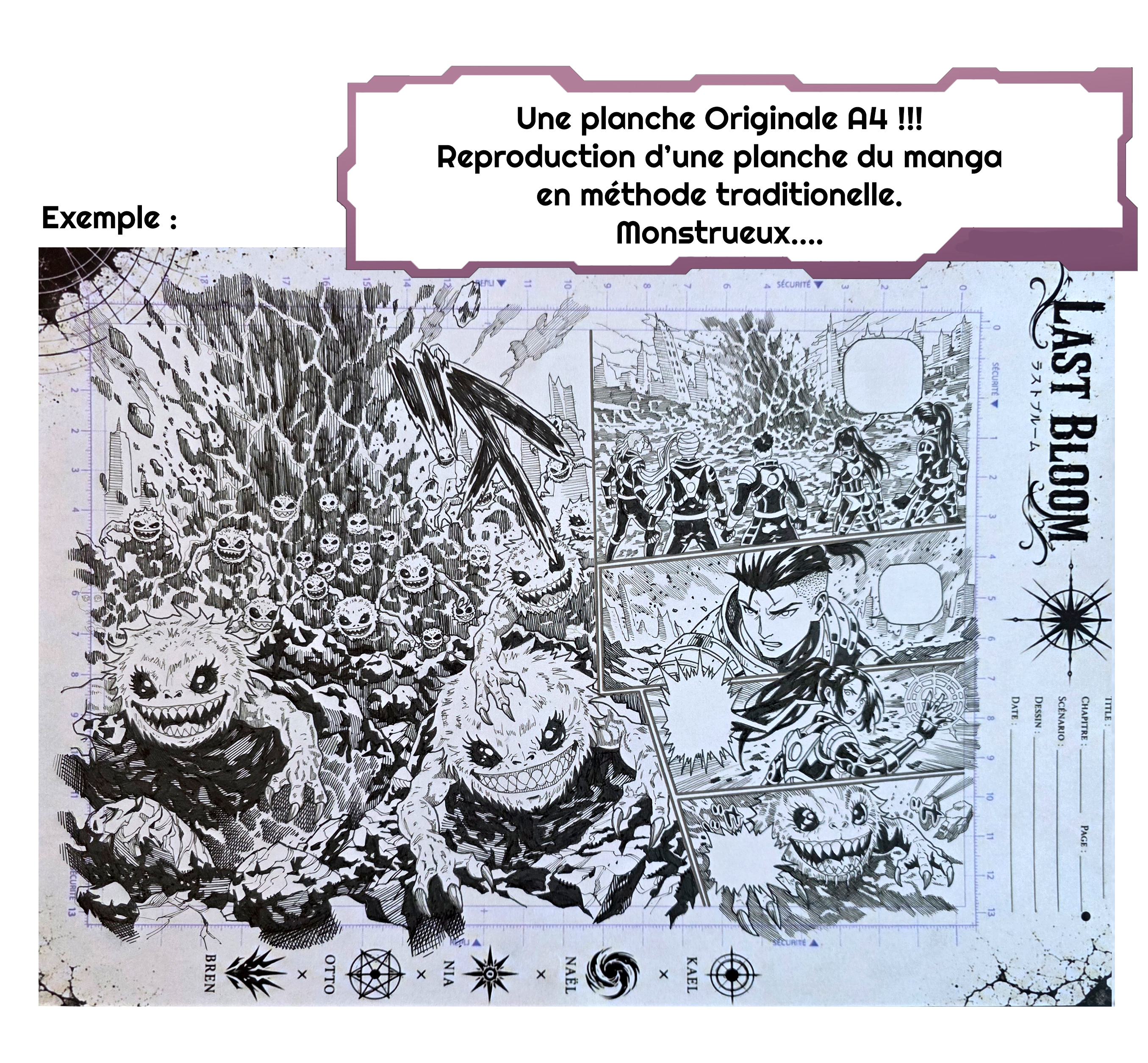 TITLE : LAST BLOOM CHAPITRE : PAGE : SCÉNARIO : DESSIN DATE 0 SÉCURITÉ 2 3 4 5 6 8 9 10 11 12 13 2 3 Une planche Originale A4 !!! Reproduction d'une planche du manga en méthode traditionelle. SÉCURITÉ 4 Monstrueux 6 7 KAEL X 8 9 10 NAËL X 11 NIA X 15 OTTO X BREN Exemple 2 3 7 13