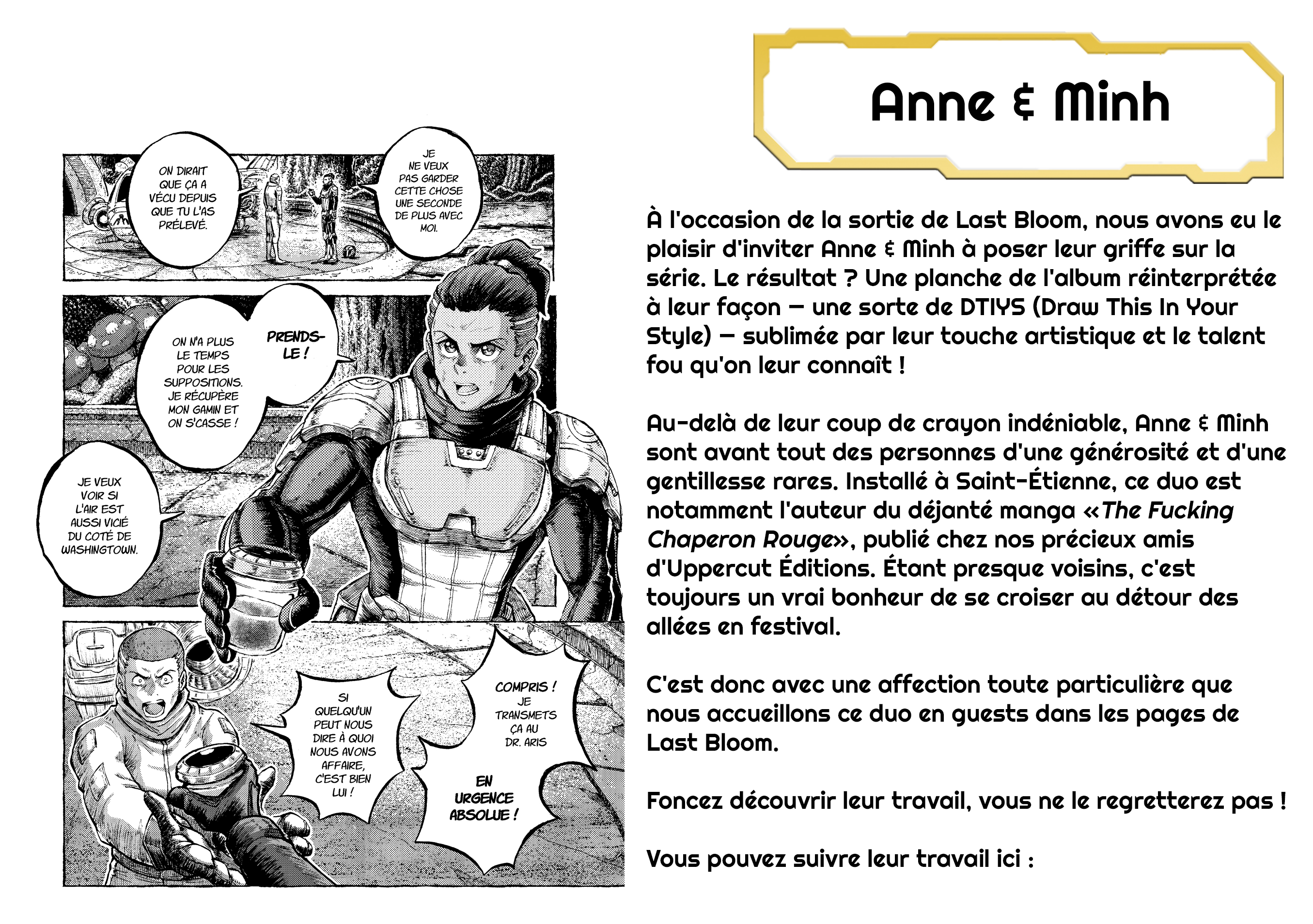 Anne & Minh JE ON DIRAIT NE VEUX PAS GARDER QUE ÇA A CETTE CHOSE VÉCU DEPUIS UNE SECONDE QUE TU L'AS DE PLUS AVEC PRÉLEVÉ. À l'occasion de la sortie de Last Bloom, nous avons eu le MOI. plaisir d'inviter Anne & Minh à poser leur griffe sur la série. Le résultat ? Une planche de l'album réinterprétée à leur façon - une sorte de DTIYS (Draw This In Your ON N'A PLUS PRENDS- Style) - sublimée par leur touche artistique et le talent LE TEMPS LE ! POUR LES fou qu'on leur connaît ! SUPPOSITIONS. JE RÉCUPÈRE MON GAMIN ET ON S'CASSE ! Au-delà de leur coup de crayon indéniable, Anne & Minh sont avant tout des personnes d'une générosité et d'une JE VEUX gentillesse rares. Installé à Saint-Étienne, ce duo est VOIR SI L'AIR EST notamment l'auteur du déjanté manga « The Fucking AUSSI VICIÉ DU COTÉ DE WASHINGTOWN. Chaperon Rouge», publié chez nos précieux amis d'Uppercut Éditions. Étant presque voisins, c'est toujours un vrai bonheur de se croiser au détour des allées en festival. COMPRIS ! C'est donc avec une affection toute particulière que SI JE QUELQU'UN TRANSMETS nous accueillons ce duo en guests dans les pages de PEUT NOUS ÇA AU DIRE À QUOI DR. ARIS Last Bloom. NOUS AVONS AFFAIRE, C'EST BIEN EN LUI ! URGENCE Foncez découvrir leur travail, vous ne le regretterez pas ! ABSOLUE ! Vous pouvez suivre leur travail ici :