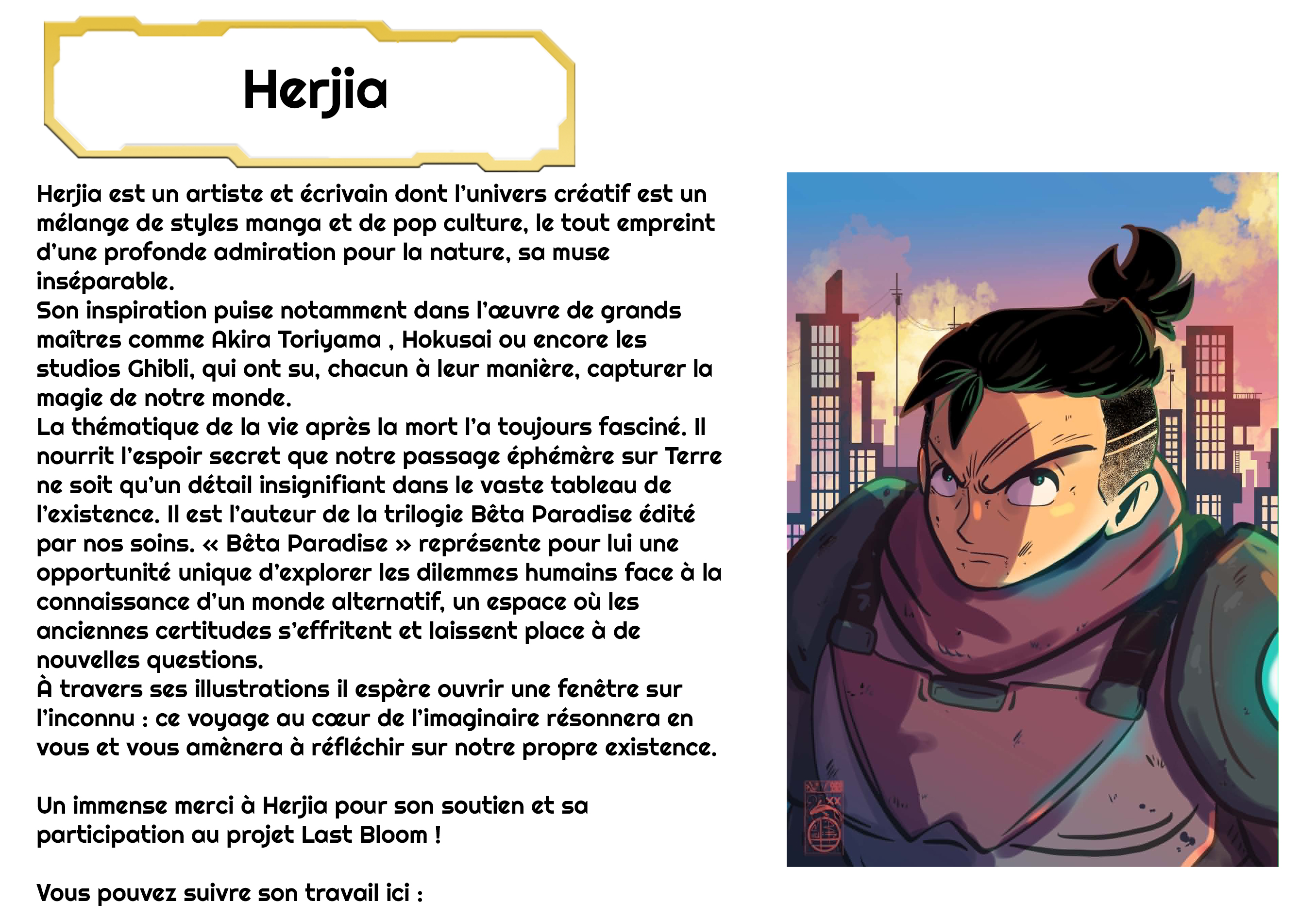 Herjia Herjia est un artiste et écrivain dont l'univers créatif est un mélange de styles manga et de pop culture, le tout empreint d'une profonde admiration pour la nature, sa muse inséparable. Son inspiration puise notamment dans de grands maîtres comme Akira Toriyama Hokusai ou encore les studios Ghibli, qui ont su, chacun à leur manière, capturer la magie de notre monde. La thématique de la vie après la mort l'a toujours fasciné. Il nourrit l'espoir secret que notre passage éphémère sur Terre ne soit qu'un détail insignifiant dans le vaste tableau de l'existence. Il est l'auteur de la trilogie Bêta Paradise édité par nos soins. « Bêta Paradise » représente pour lui une opportunité unique d'explorer les dilemmes humains face à la connaissance d'un monde alternatif, un espace où les anciennes certitudes s'effritent et laissent place à de nouvelles questions. À travers ses illustrations il espère ouvrir une fenêtre sur l'inconnu : ce voyage au coeur de l'imaginaire résonnera en vous et vous amènera à réfléchir sur notre propre existence. Un immense merci à Herjia pour son soutien et sa participation au projet Last Bloom ! Vous pouvez suivre son travail ici :