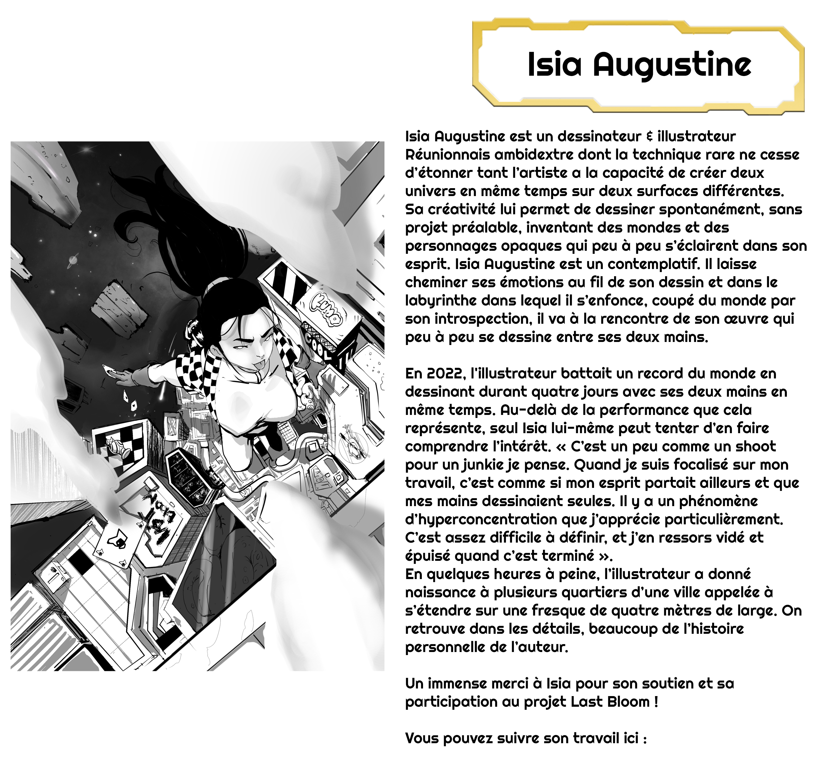 Isia Augustine Isia Augustine est un dessinateur illustrateur Réunionnais ambidextre dont la technique rare ne cesse d'étonner tant l'artiste a la capacité de créer deux univers en même temps sur deux surfaces différentes. Sa créativité lui permet de dessiner spontanément, sans projet préalable, inventant des mondes et des personnages opaques qui peu à peu s'éclairent dans son esprit. Isia Augustine est un contemplatif. Il laisse cheminer ses émotions au fil de son dessin et dans le labyrinthe dans lequel il s'enfonce, coupé du monde par son introspection, il va à la rencontre de son œuvre qui peu à peu se dessine entre ses deux mains. En 2022, l'illustrateur battait un record du monde en dessinant durant quatre jours avec ses deux mains en même temps. Au-delà de la performance que cela représente, seul Isia lui-même peut tenter d'en faire comprendre l'intérêt. « C'est un peu comme un shoot pour un junkie je pense. Quand je suis focalisé sur mon travail, c'est comme si mon esprit partait ailleurs et que mes mains dessinaient seules. Il y a un phénomène d'hyperconcentration que j'apprécie particulièrement. C'est assez difficile à définir, et j'en ressors vidé et épuisé quand c'est terminé ». En quelques heures à peine, l'illustrateur a donné naissance à plusieurs quartiers d'une ville appelée à s'étendre sur une fresque de quatre mètres de large. On retrouve dans les détails, beaucoup de l'histoire personnelle de l'auteur. Un immense merci à Isia pour son soutien et sa participation au projet Last Bloom ! Vous pouvez suivre son travail ici :