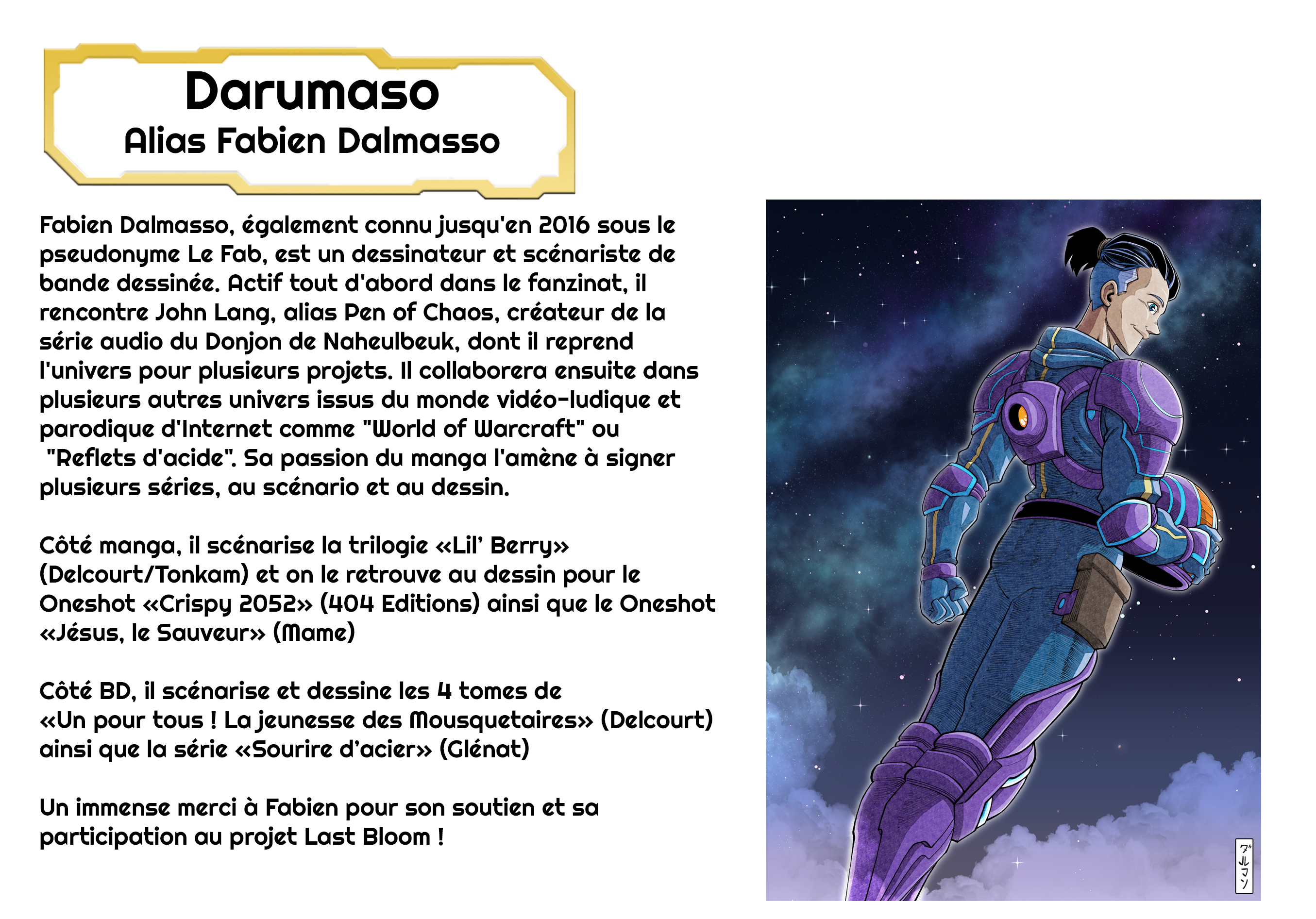 Darumaso Alias Fabien Dalmasso Fabien Dalmasso, également connu jusqu'en 2016 sous le pseudonyme Le Fab, est un dessinateur et scénariste de bande dessinée. Actif tout d'abord dans le fanzinat, il rencontre John Lang, alias Pen of Chaos, créateur de la série audio du Donjon de Naheulbeuk, dont il reprend l'univers pour plusieurs projets. Il collaborera ensuite dans plusieurs autres univers issus du monde vidéo-ludique et parodique d'Internet comme "World of Warcraft" ou "Reflets d'acide". Sa passion du manga l'amène à signer plusieurs séries, au scénario et au dessin. Côté manga, il scénarise la trilogie Berry» (Delcourt/Tonkam) et on le retrouve au dessin pour le Oneshot «Crispy 2052» (404 Editions) ainsi que le Oneshot «Jésus, le (Mame) Côté BD, il scénarise et dessine les 4 tomes de «Un pour tous ! La jeunesse des Mousquetaires» (Delcourt) ainsi que la série «Sourire (Glénat) Un immense merci à Fabien pour son soutien et sa participation au projet Last Bloom !