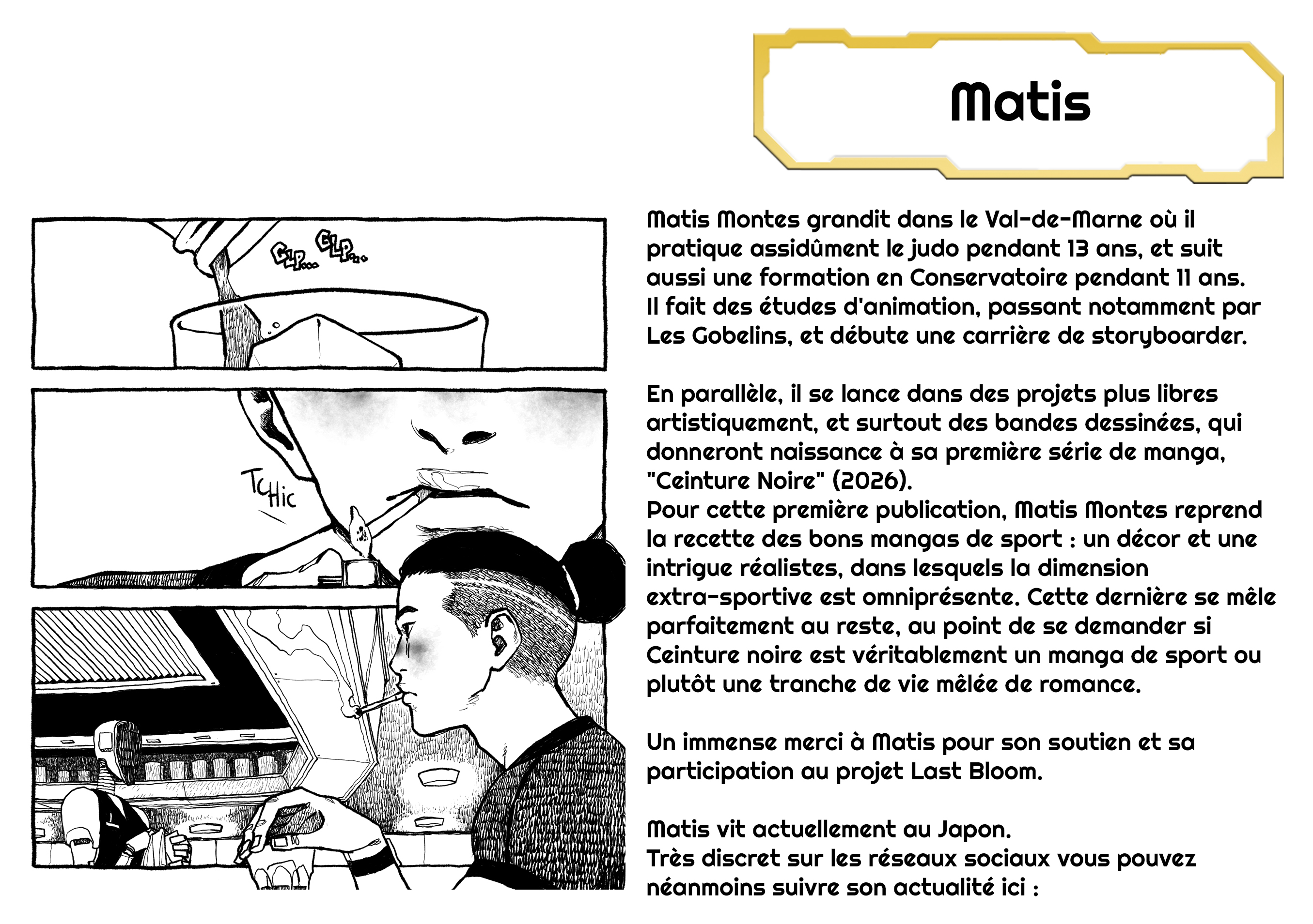 Matis Matis Montes grandit dans le où il pratique assidûment le judo pendant 13 ans, et suit aussi une formation en Conservatoire pendant 11 ans. Il fait des études d'animation, passant notamment par Les Gobelins, et débute une carrière de storyboarder. En parallèle, il se lance dans des projets plus libres artistiquement, et surtout des bandes dessinées, qui donneront naissance à sa première série de manga, "Ceinture Noire" (2026). Pour cette première publication, Matis Montes reprend la recette des bons mangas de sport : un décor et une intrigue réalistes, dans lesquels la dimension extra-sportive est omniprésente. Cette dernière se mêle parfaitement au reste, au point de se demander si Ceinture noire est véritablement un manga de sport ou plutôt une tranche de vie mêlée de romance. Un immense merci à Matis pour son soutien et sa participation au projet Last Bloom. Matis vit actuellement au Japon. Très discret sur les réseaux sociaux vous pouvez néanmoins suivre son actualité ici :