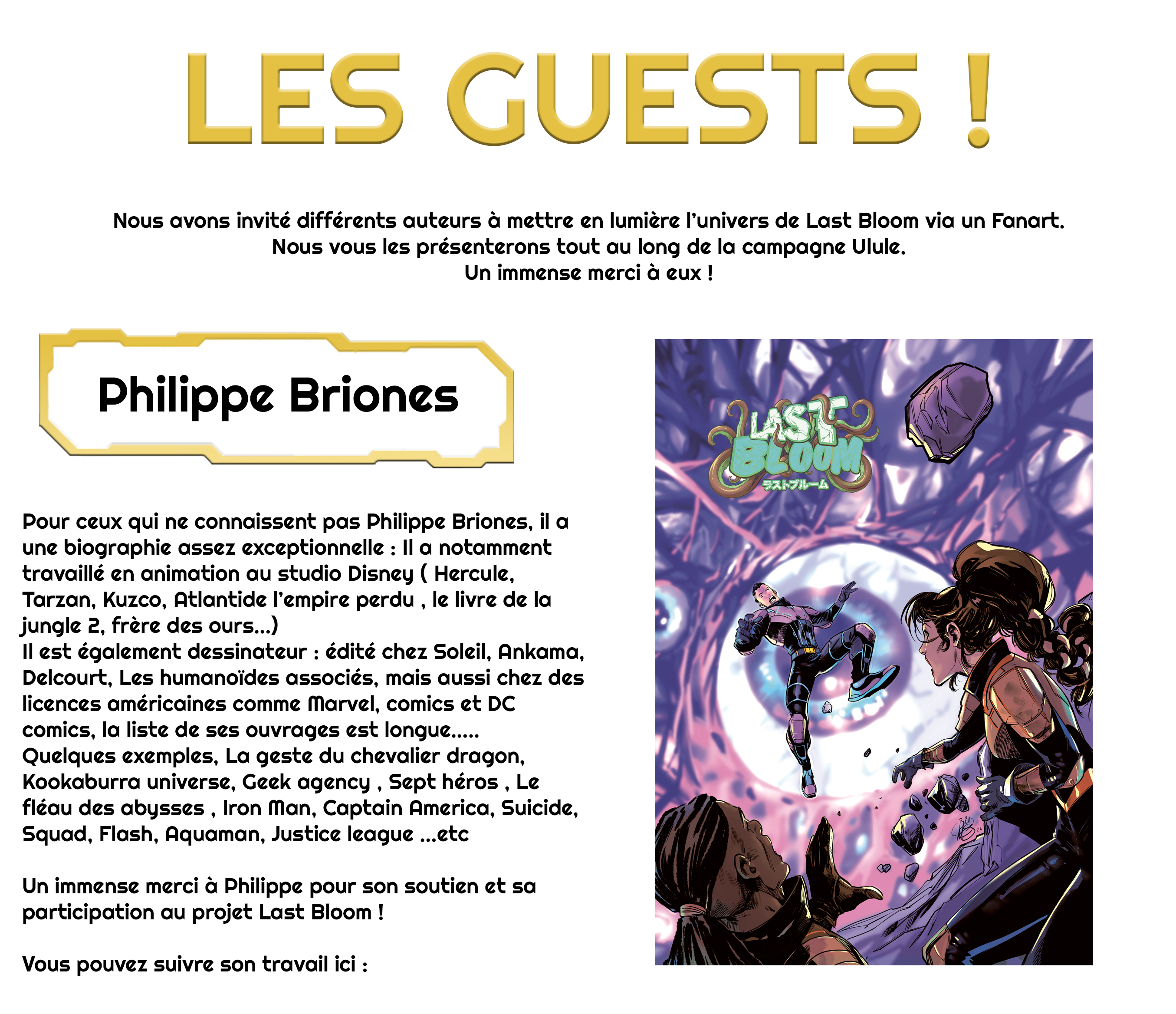 LES GUESTS ! Nous avons invité différents auteurs à mettre en lumière l'univers de Last Bloom via un Fanart. Nous vous les présenterons tout au long de la campagne Ulule. Un immense merci à eux ! Philippe Briones Pour ceux qui ne connaissent pas Philippe Briones, il a une biographie assez exceptionnelle : Il a notamment travaillé en animation au studio Disney ( Hercule, Tarzan, Kuzco, Atlantide l'empire perdu le livre de la jungle 2, frère des ours...) Il est également dessinateur : édité chez Soleil, Ankama, Delcourt, Les humanoïdes associés, mais aussi chez des licences américaines comme Marvel, comics et DC comics, la liste de ses ouvrages est longue..... Quelques exemples, La geste du chevalier dragon, Kookaburra universe, Geek agency Sept héros Le fléau des abysses Iron Man, Captain America, Suicide, Squad, Flash, Aquaman, Justice league ...etc Un immense merci à Philippe pour son soutien et sa participation au projet Last Bloom ! Vous pouvez suivre son travail ici :