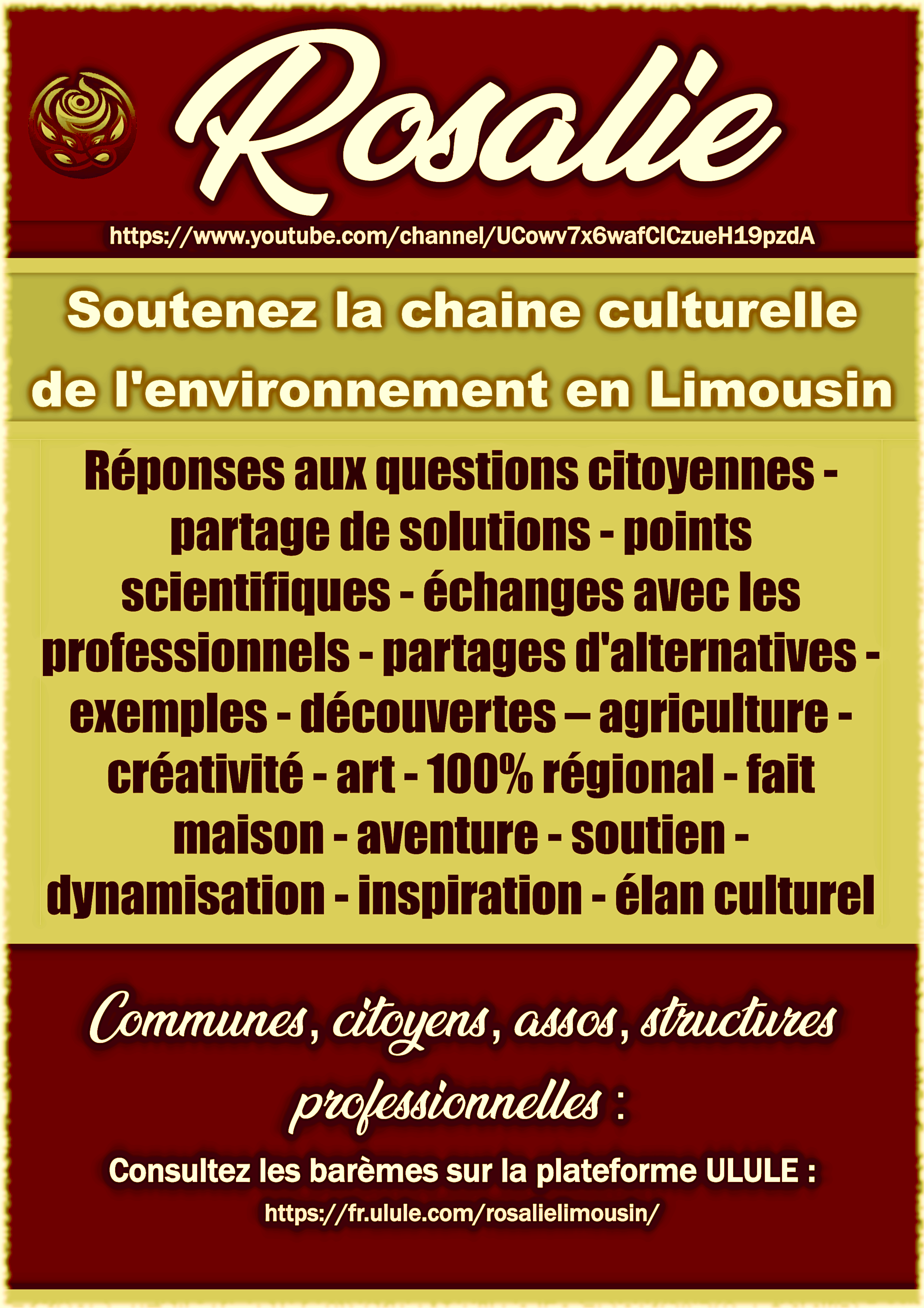 Rosalie https://www.youtube.com/channel/UCowv7x6wafCICzueH19pzdA Soutenez la chaine culturelle de l'environnement en Limousin Réponses aux questions citoyennes partage de solutions - points scientifiques- - échanges avec les - partages exemples-découvertes-agriculture - créativité-art-100% - - fait maison - aventure - dynamisation - inspiration - élan culturel Communes, citoyens, assos, structures professionnelles : Consultez les barèmes sur la plateforme ULULE : https://fr.ulule.com/rosalielimousin/