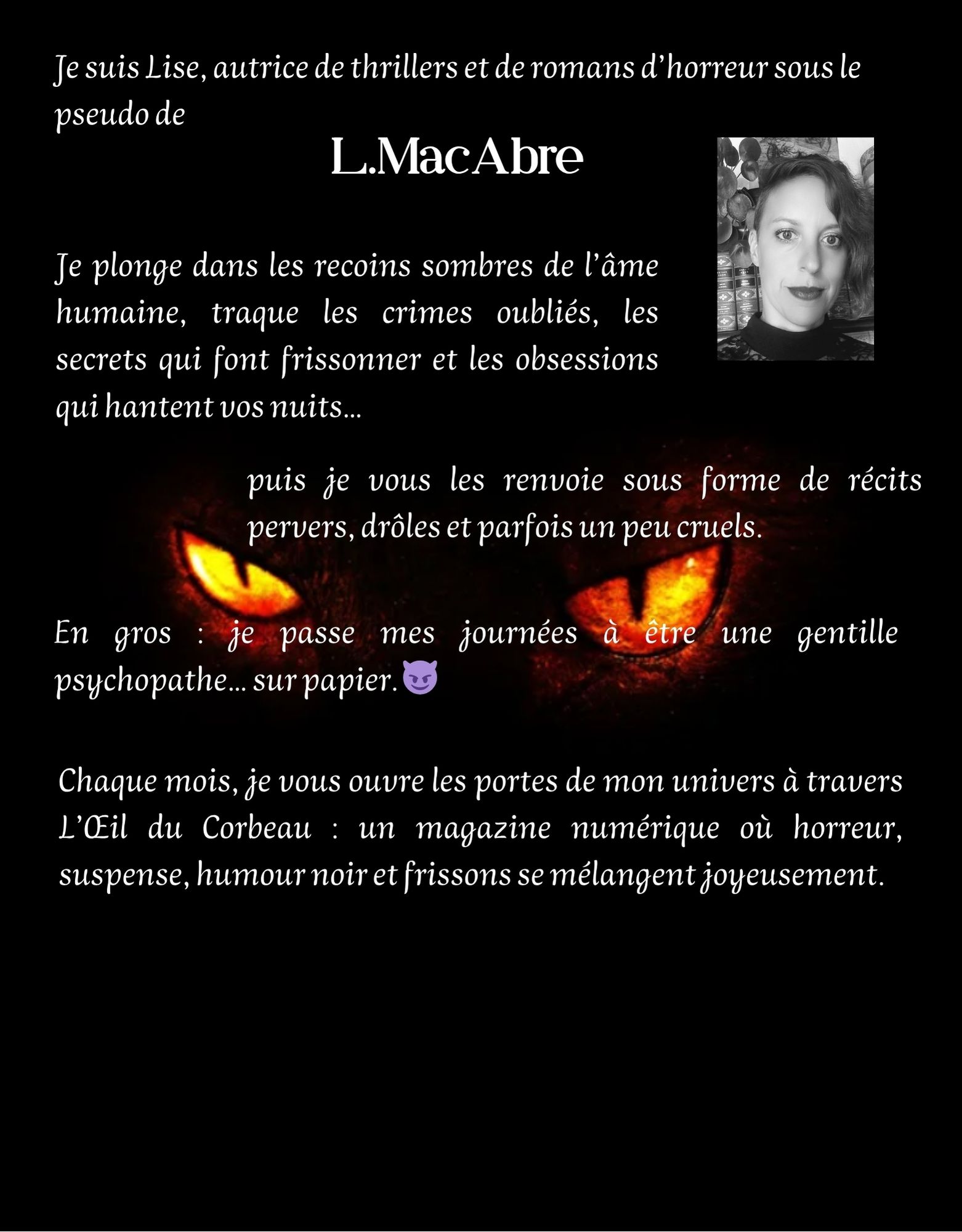 Je suis Lise, autrice de thrillers et de romans d'horreur sous le pseudo de L.MacAbre Je plonge dans les recoins sombres de l'âme humaine, traque les crimes oubliés, les secrets qui font frissonner et les obsessions qui hantent vos nuits... puis je vous les renvoie sous forme de récits pervers, drôles et parfois un peu cruels. En gros : je passe mes journées à être une gentille psychopathe. sur papier. Chaque mois, je vous ouvre les portes de mon univers à travers L'OEil du Corbeau : un magazine numérique où horreur, suspense, humour noir et frissons se mélangent joyeusement.