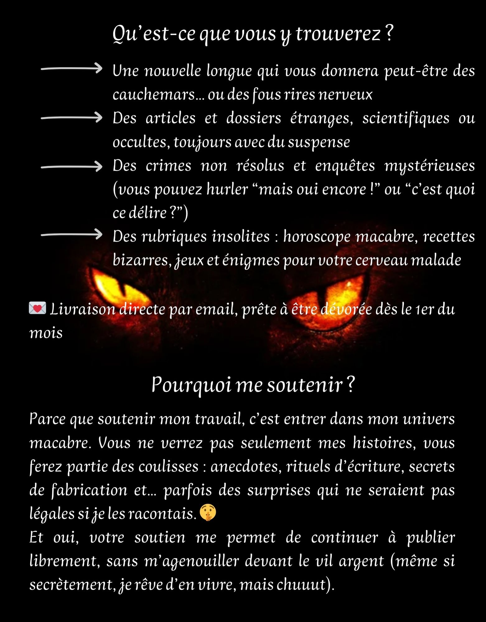 Qu'est-ce que vous trouverez? Une nouvelle longue qui vous donnera peut-être des cauchemars... ou des fous rires nerveux Des articles et dossiers étranges, scientifiques ou occultes, toujours avec du suspense Des crimes non résolus et enquêtes mystérieuses (vous pouvez hurler "mais oui encore !" ou "c'est quoi ce délire ?") Des rubriques insolites : horoscope macabre, recettes bizarres, jeux et énigmes pour votre cerveau malade Livraison directe par email, prête à être dévorée dès le 1er du mois Pourquoi me soutenir ? Parce que soutenir mon travail, c'est entrer dans mon univers macabre. Vous ne verrez pas seulement mes histoires, vous ferez partie des coulisses : anecdotes, rituels d'écriture, secrets de fabrication et... parfois des surprises qui ne seraient pas légales si je les racontais. Et oui, votre soutien me permet de continuer à publier librement, sans m'agenouiller devant le vil argent (même si secrètement, je rêve d'en vivre, mais chuuut).