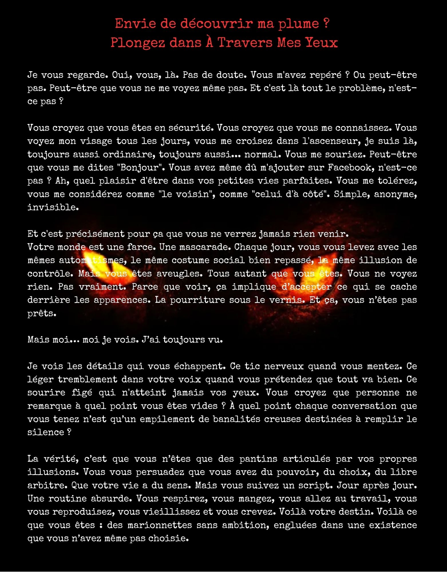 Envie de découvrir ma plume ? Plongez dans À Travers Mes Yeux Je vous regarde. Oui, vous, là. Pas de doute. Vous m'avez repéré ? Ou peut-être pas. Peut-être que vous ne me voyez même pas. Et c'est là tout le problème, n'est- ce pas ? Vous croyez que vous êtes en sécurité. Vous croyez que vous me connaissez. Vous voyez mon visage tous les jours, vous me croisez dans l'ascenseur, je suis là, toujours aussi ordinaire, toujours aussi... normal. Vous me souriez. Peut-être que vous me dites "Bonjour". Vous avez même dû m'ajouter sur Facebook, n'est-ce pas ? Ah, quel plaisir d'être dans vos petites vies parfaites. Vous me tolérez, vous me considérez comme "le voisin", comme "celui d'à côté". Simple, anonyme, invisible. Et c'est précisément pour ça que vous ne verrez jamais rien venir. Votre monde est une farce. Une mascarade. Chaque jour, vous vous levez avec les mêmes autom smes, le même costume social bien repassé, la même illusion de contrôle. Mai vous êtes aveugles. Tous autant que vous êtes. Vous ne voyez rien. Pas vraiment. Parce que voir, ça implique d'accepter ce qui se cache derrière les apparences. La pourriture sous le vernis. Et ça, vous pas prêts. Mais moi... moi je vois. J'ai toujours vu. Je vois les détails qui vous échappent. Ce tic nerveux quand vous mentez. Ce léger tremblement dans votre voix quand vous prétendez que tout va bien. Ce sourire figé qui n'atteint jamais vos yeux. Vous croyez que personne ne remarque à quel point vous êtes vides ? À quel point chaque conversation que vous tenez n'est qu'un empilement de banalités creuses destinées à remplir le silence ? La vérité, c'est que vous n'êtes que des pantins articulés par vos propres illusions. Vous vous persuadez que vous avez du pouvoir, du choix, du libre arbitre. Que votre vie a du sens. Mais vous suivez un script. Jour après jour. Une routine absurde. Vous respirez, vous mangez, vous allez au travail, vous vous reproduisez, vous vieillissez et vous crevez. Voilà votre destin. Voilà ce que vous êtes : des marionnettes sans ambition, engluées dans une existence que vous n'avez même pas choisie.
