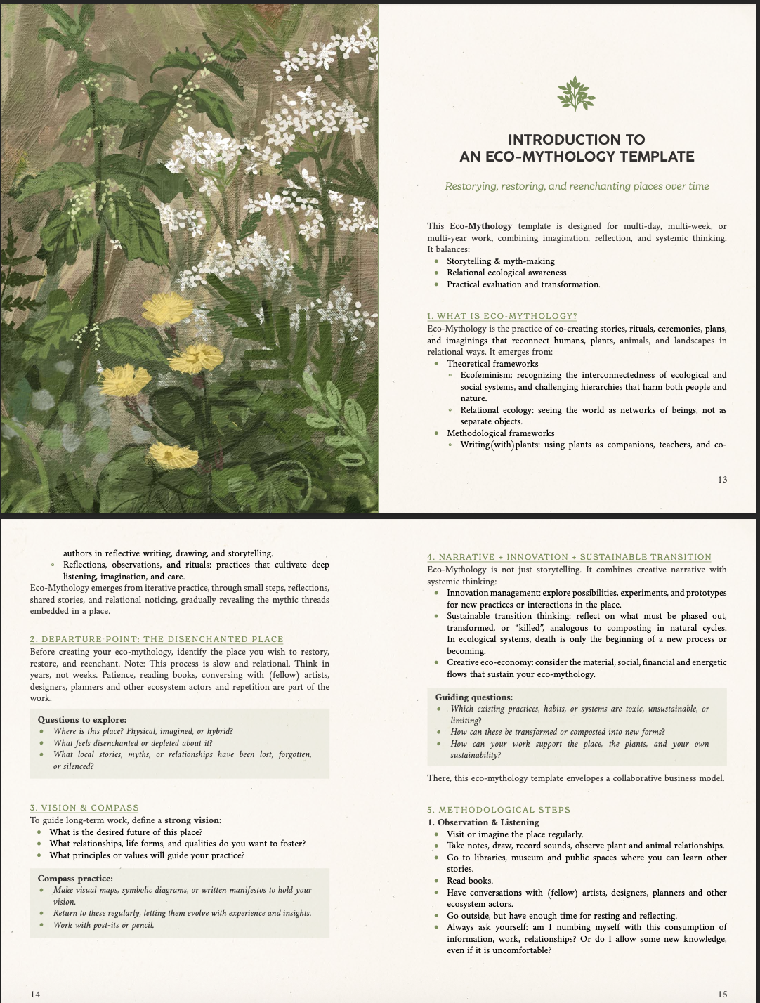 INTRODUCTION TO AN ECO-MYTHOLOGY TEMPLATE Restorying, restoring, and reenchanting places over time This Eco-Mythology template is designed for multi-day, multi-week, or multi-year work, combining imagination, reflection, and systemic thinking. It balances: Storytelling & myth-making Relational ecological awareness Practical evaluation and transformation. 1. WHAT IS ECO-MYTHOLOGY? Eco-Mythology is the practice of co-creating stories, rituals, ceremonies, plans, and imaginings that reconnect humans, plants, animals, and landscapes in relational ways. It emerges from: Theoretical frameworks Ecofeminism: recognizing the interconnectedness of ecological and social systems, and challenging hierarchies that harm both people and nature. Relational ecology: seeing the world as networks of beings, not as separate objects. Methodological frameworks Writing(with)plants: using plants as companions, teachers, and co- 13 authors in reflective writing, drawing, and storytelling. 4. NARRATIVE INNOVATION SUSTAINABLE TRANSITION Reflections, observations, and rituals: practices that cultivate deep Eco-Mythology is not just storytelling. It combines creative narrative with listening, imagination, and care. systemic thinking: Eco-Mythology emerges from iterative practice, through small steps, reflections, Innovation management: explore possibilities, experiments, and prototypes shared stories, and relational noticing, gradually revealing the mythic threads for new practices or interactions in the place. embedded in a place. Sustainable transition thinking: reflect on what must be phased out, transformed, or "killed", analogous to composting in natural cycles. 2. DEPARTURE POINT: THE DISENCHANTED PLACE In ecological systems, death is only the beginning of a new process or Before creating your eco-mythology, identify the place you wish to restory, becoming. restore, and reenchant. Note: This process is slow and relational. Think in Creative eco-economy: consider the material, social, financial and energetic years, not weeks. Patience, reading books, conversing with (fellow) artists, flows that sustain your eco-mythology. designers, planners and other ecosystem actors and repetition are part of the work. Guiding questions: Which existing practices, habits, or systems are toxic, unsustainable, or Questions to explore: limiting? Where is this place? Physical, imagined, or hybrid? How can these be transformed or composted into new forms? What feels disenchanted or depleted about it? How can your work support the place, the plants, and your own What local stories, myths, or relationships have been lost, forgotten, sustainability? or silenced? There, this eco-mythology template envelopes a collaborative business model. 3. VISION & COMPASS 5. METHODOLOGICAL STEPS To guide long-term work, define a strong vision: 1. Observation & Listening What is the desired future of this place? Visit or imagine the place regularly. What relationships, life forms, and qualities do you want to foster? Take notes, draw, record sounds, observe plant and animal relationships. What principles or values will guide your practice? Go to libraries, museum and public spaces where you can learn other stories. Compass practice: Read books. Make visual maps, symbolic diagrams, or written manifestos to hold your Have conversations with (fellow) artists, designers, planners and other vision. ecosystem actors. Return to these regularly, letting them evolve with experience and insights. Go outside, but have enough time for resting and reflecting. Work with post-its or pencil. Always ask yourself: am I numbing myself with this consumption of information, work, relationships? Or do I allow some new knowledge, even if it is uncomfortable? 14 15
