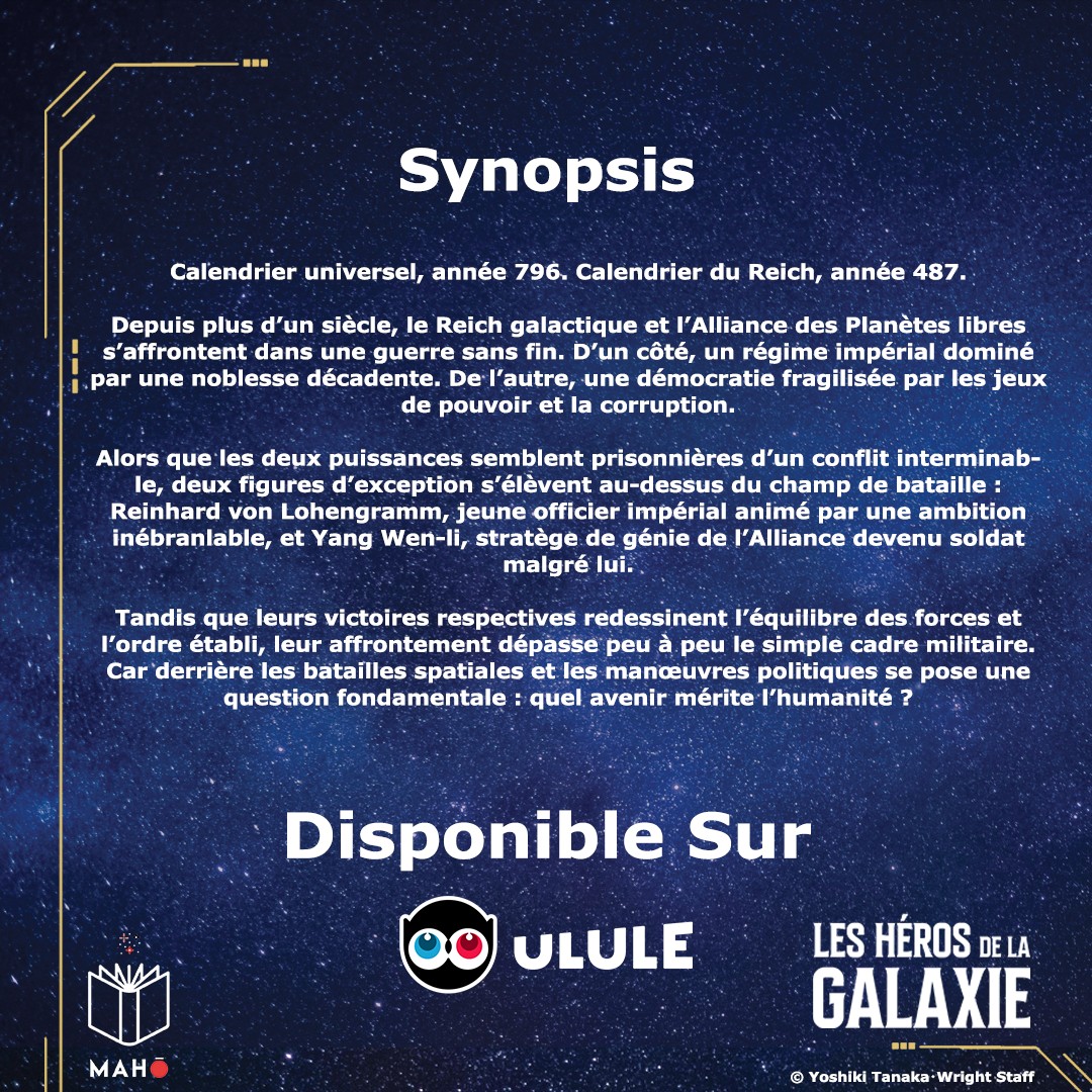 Synopsis Calendrier universel, année 796. Calendrier du Reich, année 487. Depuis plus d'un siècle, le Reich galactique et l'Alliance des Planètes libres s'affrontent dans une guerre sans fin. D'un côté, un régime impérial dominé par une noblesse décadente. De l'autre, une démocratie fragilisée par les jeux de pouvoir et la corruption. Alors que les deux puissances semblent prisonnières d'un conflit interminab- le, deux figures d'exception s'élèvent au-dessus du champ de bataille : Reinhard von Lohengramm, jeune officier impérial animé par une ambition inébranlable, et Yang Wen-li, stratège de génie de l'Alliance devenu soldat malgré lui. Tandis que leurs victoires respectives redessinent l'équilibre des forces et l'ordre établi, leur affrontement dépasse peu à peu le simple cadre militaire. Car derrière les batailles spatiales et les manœuvres politiques se pose une question fondamentale : quel avenir mérite l'humanité ? Disponible Sur ULULE LES HÉROS DE LA GALAXIE MAH © Yoshiki Staff
