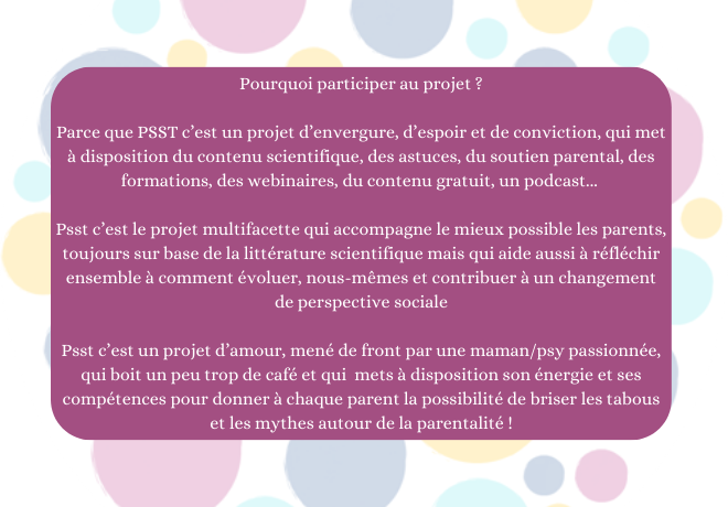Pourquoi participer au projet ? Parce que PSST c'est un projet d'envergure, d'espoir et de conviction, qui met à disposition du contenu scientifique, des astuces, du soutien parental, des formations, des webinaires, du contenu gratuit, un podcast... Psst c'est le projet multifacette qui accompagne le mieux possible les parents, toujours sur base de la littérature scientifique mais qui aide aussi à réfléchir ensemble à comment évoluer, nous-mêmes et contribuer à un changement de perspective sociale Psst c'est un projet d'amour, mené de front par une maman/psy passionnée, qui boit un peu trop de café et qui mets à disposition son énergie et ses compétences pour donner à chaque parent la possibilité de briser les tabous et les mythes autour de la parentalité !